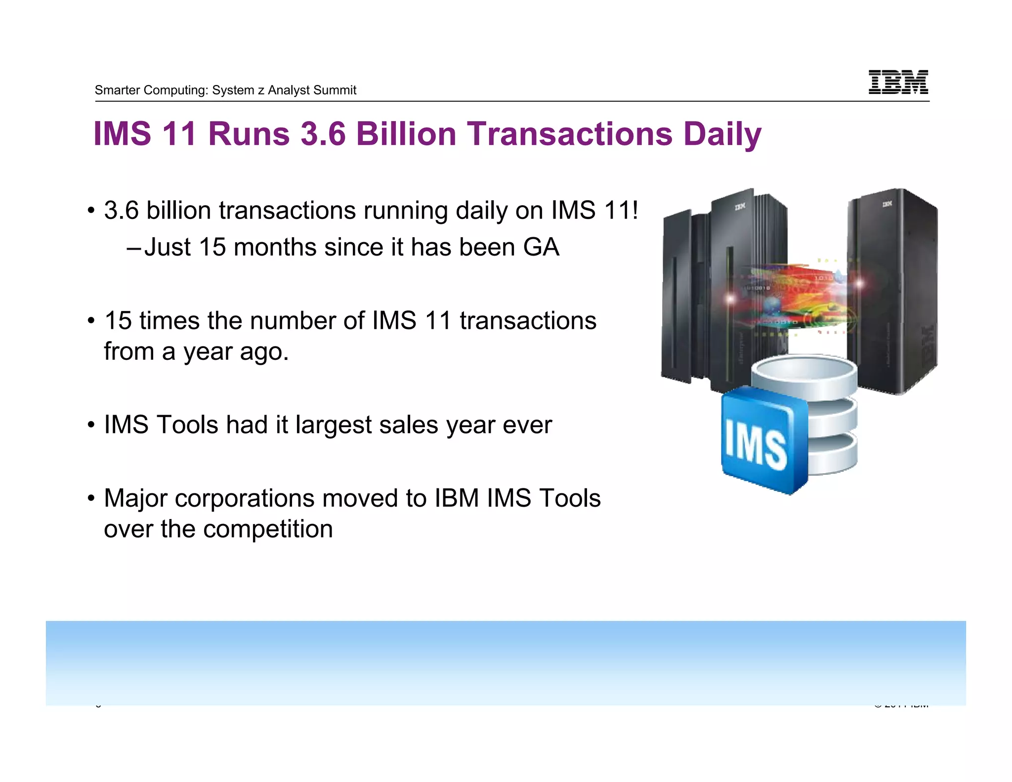Smarter Computing: System z Analyst Summit


IMS 11 Runs 3.6 Billion Transactions Daily

• 3.6 billion transactions running daily on IMS 11!
    – Just 15 months since it has been GA

• 15 times the number of IMS 11 transactions
  from a year ago.

• IMS Tools had it largest sales year ever

• Major corporations moved to IBM IMS Tools
  over the competition




3                                                     © 2011 IBM
    3
 