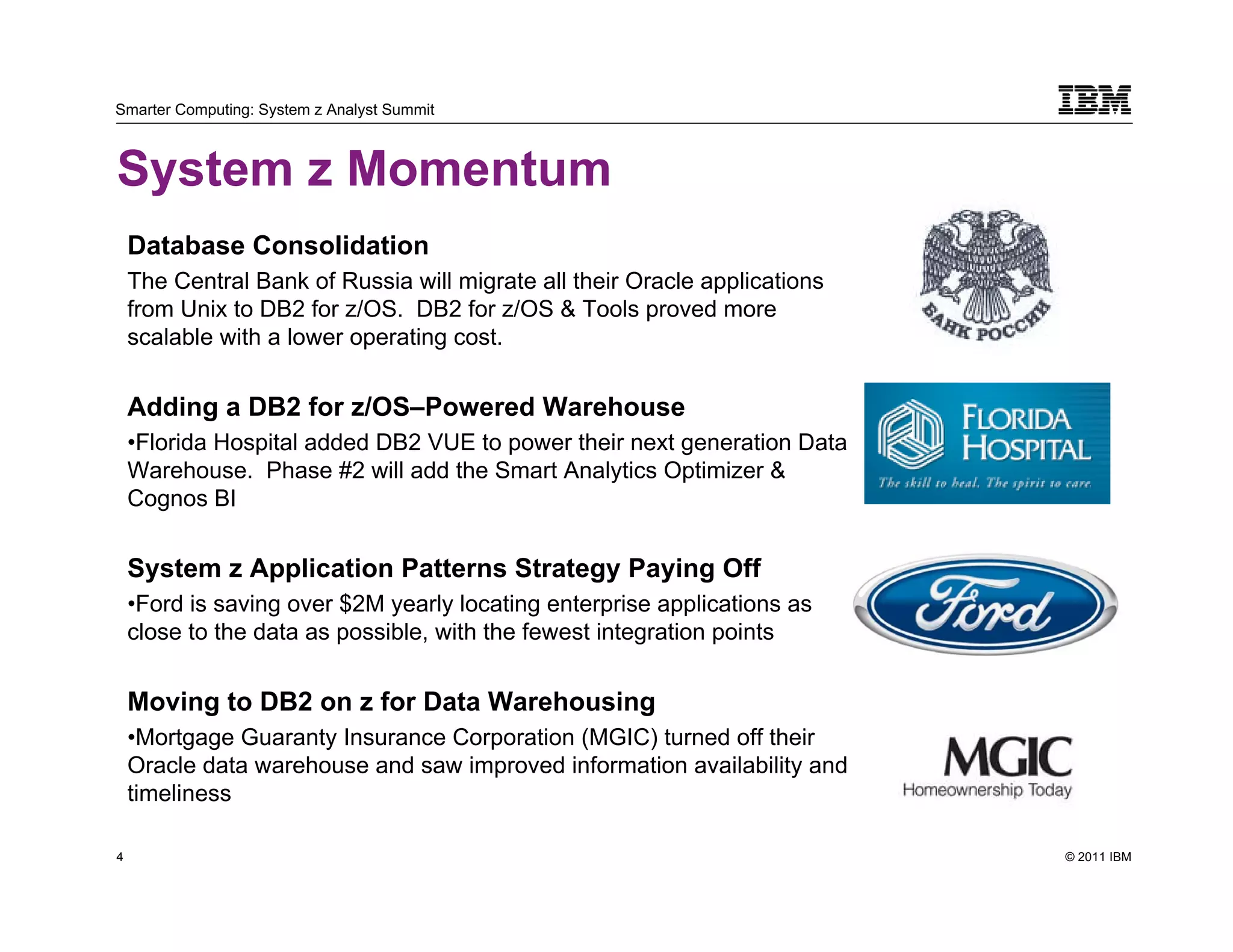 Smarter Computing: System z Analyst Summit



System z Momentum
    Database Consolidation
    The Central Bank of Russia will migrate all their Oracle applications
    from Unix to DB2 for z/OS. DB2 for z/OS & Tools proved more
    scalable with a lower operating cost.


    Adding a DB2 for z/OS–Powered Warehouse
    •Florida Hospital added DB2 VUE to power their next generation Data
    Warehouse. Phase #2 will add the Smart Analytics Optimizer &
    Cognos BI


    System z Application Patterns Strategy Paying Off
    •Ford is saving over $2M yearly locating enterprise applications as
    close to the data as possible, with the fewest integration points


    Moving to DB2 on z for Data Warehousing
    •Mortgage Guaranty Insurance Corporation (MGIC) turned off their
    Oracle data warehouse and saw improved information availability and
    timeliness

4                                                                           © 2011 IBM
    4
 