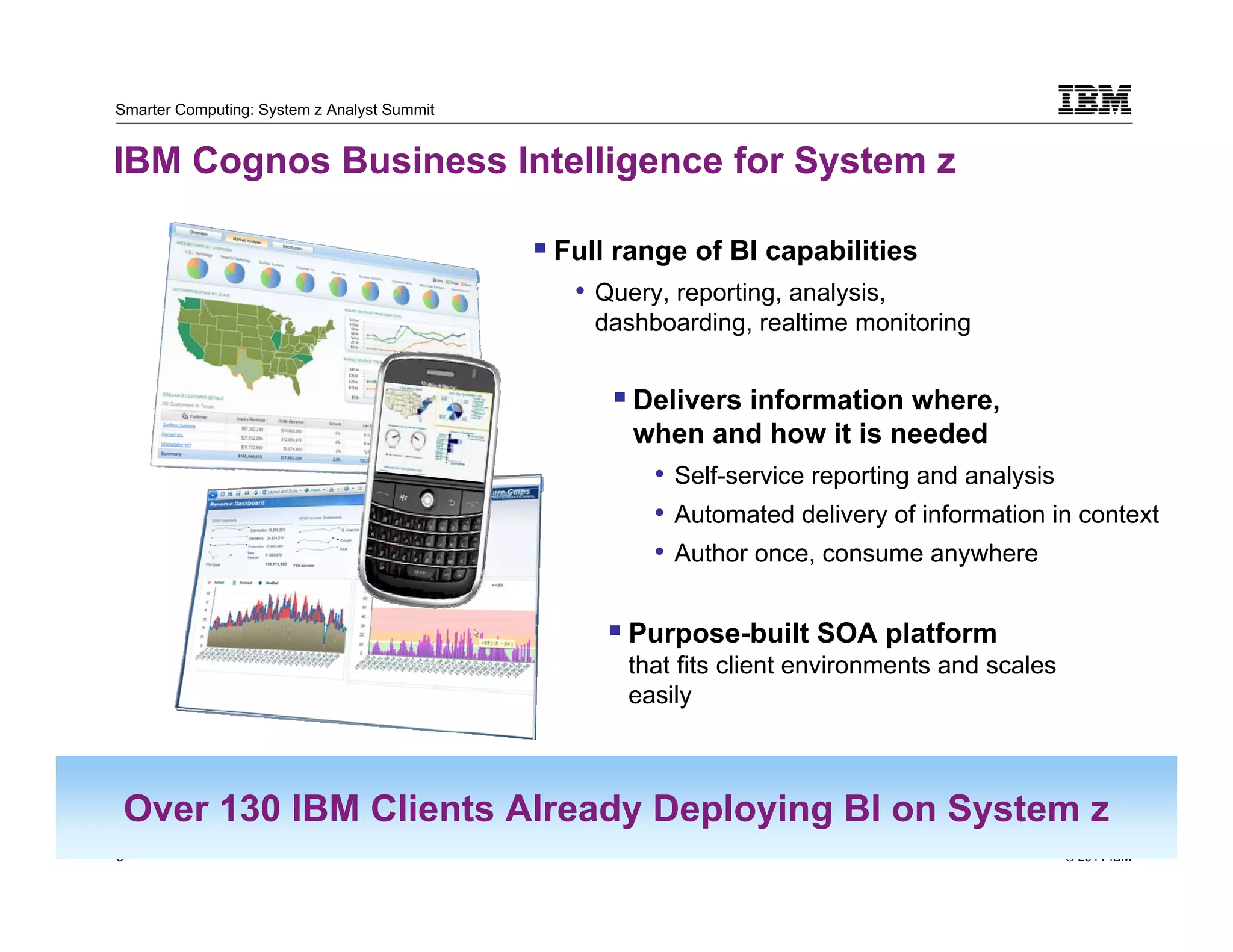 Smarter Computing: System z Analyst Summit


IBM Cognos Business Intelligence for System z

                                             Full range of BI capabilities
                                              • Query, reporting, analysis,
                                                dashboarding, realtime monitoring


                                                   Delivers information where,
                                                   when and how it is needed
                                                     • Self-service reporting and analysis
                                                     • Automated delivery of information in context
                                                     • Author once, consume anywhere

                                                  Purpose-built SOA platform
                                                  that fits client environments and scales
                                                  easily



 Over 130 IBM Clients Already Deploying BI on System z
8                                                                                            © 2011 IBM
    8
 