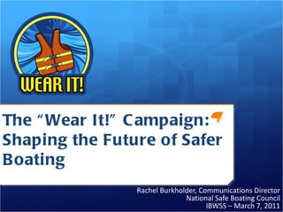The “Wear It!” Campaign:  Shaping the Future of Safer Boating Rachel Burkholder, Communications Director National Safe Boating Council IBWSS – March 7, 2011 