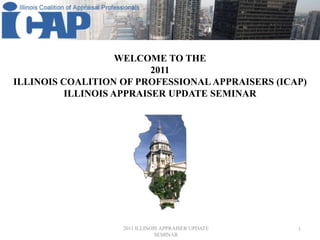 WELCOME TO THE  2011 Illinois Coalition of professional Appraisers (ICAP) Illinois Appraiser update seminar 2011 ILLINOIS APPRAISER UPDATE SEMINAR 1 