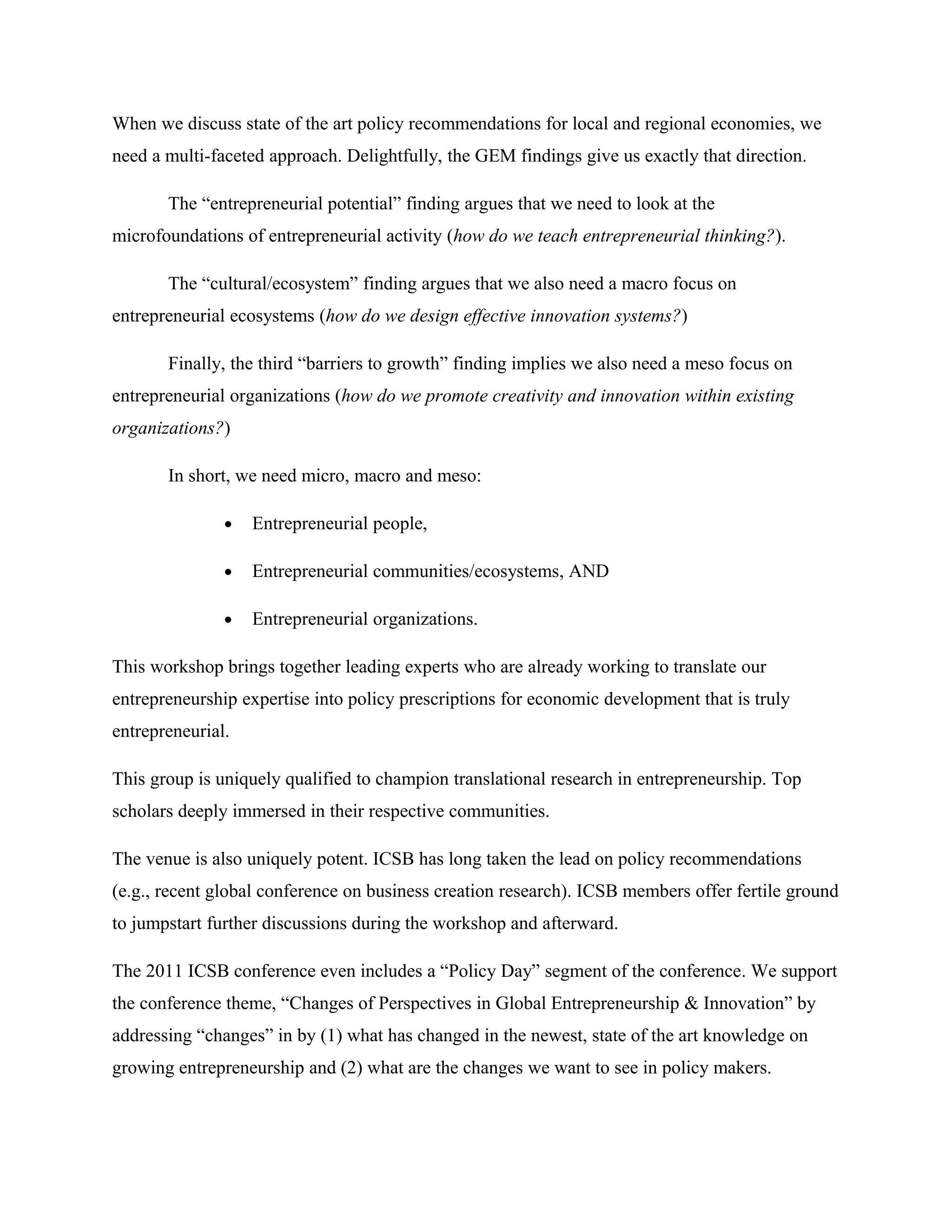 When we discuss state of the art policy recommendations for local and regional economies, we
need a multi-faceted approach. Delightfully, the GEM findings give us exactly that direction.

       The “entrepreneurial potential” finding argues that we need to look at the
microfoundations of entrepreneurial activity (how do we teach entrepreneurial thinking?).

       The “cultural/ecosystem” finding argues that we also need a macro focus on
entrepreneurial ecosystems (how do we design effective innovation systems?)

       Finally, the third “barriers to growth” finding implies we also need a meso focus on
entrepreneurial organizations (how do we promote creativity and innovation within existing
organizations?)

       In short, we need micro, macro and meso:

               •   Entrepreneurial people,

               •   Entrepreneurial communities/ecosystems, AND

               •   Entrepreneurial organizations.

This workshop brings together leading experts who are already working to translate our
entrepreneurship expertise into policy prescriptions for economic development that is truly
entrepreneurial.

This group is uniquely qualified to champion translational research in entrepreneurship. Top
scholars deeply immersed in their respective communities.

The venue is also uniquely potent. ICSB has long taken the lead on policy recommendations
(e.g., recent global conference on business creation research). ICSB members offer fertile ground
to jumpstart further discussions during the workshop and afterward.

The 2011 ICSB conference even includes a “Policy Day” segment of the conference. We support
the conference theme, “Changes of Perspectives in Global Entrepreneurship & Innovation” by
addressing “changes” in by (1) what has changed in the newest, state of the art knowledge on
growing entrepreneurship and (2) what are the changes we want to see in policy makers.
 