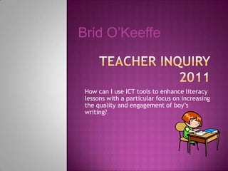 Brίd O’Keeffe



 How can I use ICT tools to enhance literacy
 lessons with a particular focus on increasing
 the quality and engagement of boy‟s
 writing?
 