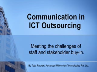 Communication in
ICT Outsourcing

 Meeting the challenges of
staff and stakeholder buy-in.

By Toby Ruckert, Advanced Millennium Technologies Pvt. Ltd.
 