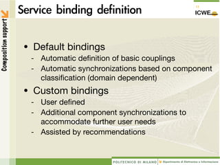 Composition support




                      • Default bindings
                       -   Automatic deﬁnition of basic couplings
                       -   Automatic synchronizations based on component
                           classiﬁcation (domain dependent)
                      • Custom bindings
                       - User deﬁned
                       - Additional component synchronizations to
                         accommodate further user needs
                       - Assisted by recommendations
 
