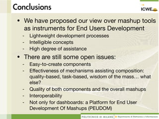 • We have proposed our view over mashup tools
  as instruments for End Users Development
 -   Lightweight development processes
 -   Intelligible concepts
 -   High degree of assistance
• There are still some open issues:
 -   Easy-to-create components
 -   Effectiveness of mechanisms assisting composition:
     quality-based, task-based, wisdom of the mass… what
     else?
 -   Quality of both components and the overall mashups
 -   Interoperability
 -   Not only for dashboards: a Platform for End User
     Development Of Mashups (PEUDOM)
 