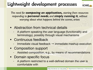 The need for composing an application, starting from resources
 responding to personal needs, and simply running it, without
       worrying about what happens behind the scenes, arises

• Abstraction from technical details
  -   A platform speaking the user language (functionality and
      terminology), possibly through visual mechanisms
• Continuous feedback
  -   Immediate visual feedback → immediate mashup execution
• Composition support
  -   Assisted composition, e.g., by means of recommendations
• Domain speciﬁc focus
  -   A platform restricted to a well-deﬁned domain the user is
      comfortable with
 