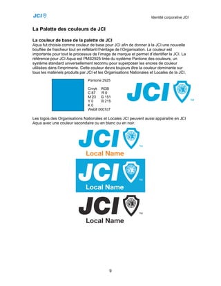 Identité corporative JCI


La Palette des couleurs de JCI

La couleur de base de la palette de JCI
Aqua fut choisie comme couleur de base pour JCI afin de donner à la JCI une nouvelle
bouffée de fraicheur tout en reflétant l’héritage de l’Organisation. La couleur est
importante pour tout le processus de l’image de marque et permet d’identifier la JCI. La
référence pour JCI Aqua est PMS2925 tirée du système Pantone des couleurs, un
système standard universellement reconnu pour superposer les encres de couleur
utilisées dans l’imprimerie. Cette couleur devra toujours être la couleur dominante sur
tous les matériels produits par JCI et les Organisations Nationales et Locales de la JCI.
                                Pantone 2925

                                Cmyk RGB
                                C 87   R0
                                M 23 G 151
                                Y0    B 215
                                K0
                                Web# 0007d7

Les logos des Organisations Nationales et Locales JCI peuvent aussi apparaitre en JCI
Aqua avec une couleur secondaire ou en blanc ou en noir.




                                            9
 
