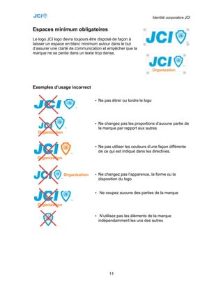 Identité corporative JCI


Espaces minimum obligatoires
Le logo JCI logo devra toujours être disposé de façon à
laisser un espace en blanc minimum autour dans le but
d’assurer une clarté de communication et empêcher que la
marque ne se perde dans un texte trop dense.




Exemples d’usage incorrect

                                 • Ne pas étirer ou tordre le logo




                                 • Ne changez pas les proportions d’aucune partie de
                                   la marque par rapport aux autres



                                 • Ne pas utiliser les couleurs d’une façon différente
                                   de ce qui est indiqué dans les directives.




                                 • Ne changez pas l’apparence, la forme ou la
                                   disposition du logo


                                 • Ne coupez aucune des parties de la marque




                                 • N’utilisez pas les éléments de la marque
                                   indépendamment les uns des autres




                                         11
 