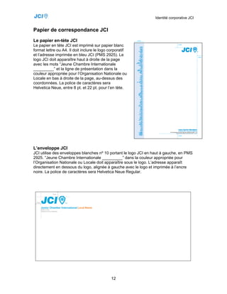Identité corporative JCI


Papier de correspondance JCI
Le papier en-tète JCI
Le papier en tète JCI est imprimé sur papier blanc
format lettre ou A4. Il doit inclure le logo corporatif
et l’adresse imprimée en bleu JCI (PMS 2925). Le
logo JCI doit apparaître haut à droite de la page
avec les mots “Jeune Chambre Internationale
_________” et la ligne de présentation dans la
couleur appropriée pour l’Organisation Nationale ou
Locale en bas à droite de la page, au-dessus des
coordonnées. La police de caractères sera
Helvetica Neue, entre 8 pt. et 22 pt. pour l’en tète.




L’enveloppe JCI
JCI utilise des enveloppes blanches nº 10 portant le logo JCI en haut à gauche, en PMS
2925. “Jeune Chambre Internationale _________” dans la couleur appropriée pour
l’Organisation Nationale ou Locale doit apparaître sous le logo. L’adresse apparaît
directement en dessous du logo, alignée à gauche avec le logo et imprimée à l’encre
noire. La police de caractères sera Helvetica Neue Regular.




                                             12
 
