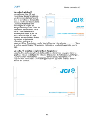 Identité corporative JCI


La carte de visite JCI
Les cartes de visite JCI sont
imprimés sur des cartons blancs.
Les dimensions de la carte sont
fixes et le modèle ne doit pas être
changé. Toutes les Organisations
Locales et Nationales sont
encouragées à adopter les
designs officiels pour les cartes de
visite selon les indications sur le
site JCI. Les membres sont
encouragés à utiliser le dos de
leurs cartes de visite JCI pour
imprimer les coordonnées de leur
entreprises ou toute autre
information pertinente se
rapportant à leur Organisation Locale. “Jeune Chambre Internationale _________” dans
la couleur appropriée pour l’Organisation Nationale ou Locale doit apparaître sous le
logo.

La carte JCI avec les compliments de l’expéditeur
La carte JCI avec les compliments de l’expéditeur est imprimée sur papier blanc. Le
graphique indiqué ne doit pas être retouché à l’exception de l’adresse qui va changer. .
“Jeune Chambre Internationale _________” dans la couleur appropriée pour
l’Organisation Nationale ou Locale doit apparaître doit apparaître en bas à droite au
dessus des contacts.




                                           13
 
