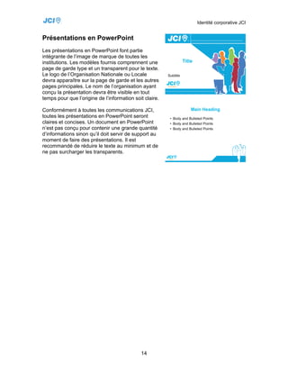 Identité corporative JCI


Présentations en PowerPoint
Les présentations en PowerPoint font partie
intégrante de l’image de marque de toutes les
institutions. Les modèles fournis comprennent une
page de garde type et un transparent pour le texte.
Le logo de l’Organisation Nationale ou Locale
devra apparaître sur la page de garde et les autres
pages principales. Le nom de l’organisation ayant
conçu la présentation devra être visible en tout
temps pour que l’origine de l’information soit claire.

Conformément à toutes les communications JCI,
toutes les présentations en PowerPoint seront
claires et concises. Un document en PowerPoint
n’est pas conçu pour contenir une grande quantité
d’informations sinon qu’il doit servir de support au
moment de faire des présentations. Il est
recommandé de réduire le texte au minimum et de
ne pas surcharger les transparents.




                                             14
 