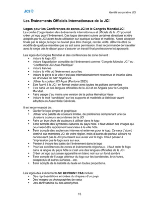 Identité corporative JCI


Les Événements Officiels Internationaux de la JCI

Logos pour les Conférences de zones JCI et le Congrès Mondial JCI
Le comité d’organisation des évènements internationaux et officiels de la JCI pourrait
créer un logo pour l’évènement. Ces logos devraient suivre certaines directives et être
adoptés par la JCI avant toute utilisation sur quelque surface et matériel. Après adoption
finale par le siège, le logo ne devrait plus être changé, recréé, édité, déformé étiré ou
modifié de quelque manière que ce soit sans permission. Il est recommandé de travailler
avec le siège dès le départ pour s’assurer un travail final professionnel et approprié.

Les logos du Congrès Mondial et des conférences de zone doivent :
   • Inclure le logo JCI
   • Inclure l’appellation complète de l’évènement comme “Congrès Mondial JCI” ou
       “Conférence JCI Asie-Pacifique”
   • Inclure l’année
   • Inclure la ville où l’évènement aura lieu
   • Inclure le pays si la ville n’est pas internationalement reconnue et inscrite dans
       les données de l’AP Stylebook.
   • Utiliser la couleur JCI Aqua (Pantone 2925)
   • Etre fourni à la JCI en format vector avec toutes les polices converties
   • Etre dans un des langues officielles de la JCI et en Anglais pour le Congrès
       Mondial.
   • Faire usage d’au moins une version de la police Helvetica Neue
   • Inclure le mot “candidate” sur les supports et matériels à distribuer avant
       adoption en Assemblée Générale.

Il est recommandé de:
     • Garder le logo simple et graphique
     • Utiliser une palette de couleurs limitée, de préférence comprenant une ou
         plusieurs couleurs secondaires de la JCI
     • Faire un bon choix de couleurs à utiliser dans le logo
     • Tenir compte des symboles culturels du pays hôte. Il faut utiliser des images qui
         pourraient être rapidement associées à la ville hôte.
     • Tenir compte des audiences internes et externes pour le logo. Ce sera d’abord
         destiné aux membres JCI de votre région, mais d’autres de partout ailleurs ne
         connaissant pas la JCI pourraient eux aussi voir le logo. Il faut penser à
         l’impression que le logo aura sur eux.
     • Penser à inclure les dates de l’évènement dans le logo
     • Pour les conférences de zones et évènements régionaux, il faut créer le logo
         dans la langue du pays hôte si c’est une des langues officielles de la JCI.
     • Créer un logo qui puisse apparaître en blanc noir sur un fond sombre
     • Tenir compte de l’usage ultérieur du logo sur les banderoles, brochures,
         prospectus et autres surfaces…etc.
     • Tenir compte de la lisibilité du texte en toutes proportions.


Les logos des évènements NE DEVRONT PAS inclure:
   • Des représentations erronées du drapeau d’un pays
   • Des images ou photographies de rasta
   • Des abréviations ou des acronymes


                                           15
 