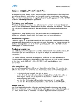 Identité corporative JCI


Insigne, Imagerie, Promotions et Pins
Au moment d’utiliser le logo JCI sur des panneaux ou des bannières, il faut absolument
se conformer à toutes les directives concernant le logo, les caractères et les couleurs.
Pour consulter le texte complet de la part du Secrétaire JCI, appelez tél. 1.636.449.3100
ou e-mail : identity@jci.cc pour approbation.

Précisions pour les images
Photos et illustrations créent une très forte impression sur notre audience. Elles jouent
aussi un rôle essentiel dans la transmission de notre mission et nos objectifs. Choisissez
des images montrant les avantages pour les membres de faire partie de l’expérience
JCI.

Il faut toujours veiller à tenir compte des sensibilités de notre audience et des
différences culturelles dans le choix des images pour nos communications.

Promotions conjointes
De temps à autre, la JCI entre en partenariat pour promouvoir conjointement un produit
ou service JCI. Les initiatives de promotion conjointe demandent un examen complet du
contenu et design de la part du Secrétaire général JCI, tél. 1.636.449.3100, E-mail :
identity@jci.cc pour approbation.

Produits promotionnels
Les produits promotionnels peuvent porter des éléments de la marque déposée de JCI
du moment que les caractéristiques du logo et de la ligne de présentation sont
respectées.

Les articles officiels, vêtements, récompenses, colifichets et autres marchandises
promotionnelles doivent être conformes aux caractéristiques du logo. Veuillez contacter
le Secrétaire général JCI, tél. 1.636.449.3100, E-mail : identity@jci.cc pour
approbation.

Pins des officiers JCI
Les pins officiels des Officiers JCI ne sont disponibles qu’au Siège JCI. Les pins des
Officiers JCI doivent être conformes aux directives suivantes sur l’identité corporative :

   •   Le pin comprend le logo JCI et le titre du poste.
   •   Le titre du poste figure directement sous le logo JCI avec la dernière lettre du
       texte alignée avec le bas de la pointe de l’écusson JCI. Le texte figure
       entièrement en CAPITALES.
   •   Les pins des officiers d’une Organisation Nationale sont de couleur OR.
   •   Les pins des officiers d’une Organisation Locale sont de couleur ARGENT.

Autres pins JCI
Les Organisations Nationales et Locales sont autorisées à créer des pins et autres
éléments de bijouterie uniquement si le design a été approuvé par le Secrétaire général
JCI. Elles doivent aussi se conformer à toutes les règles de l’identité corporative.




                                             17
 