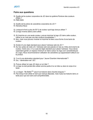 Identité corporative JCI


Foire aux questions
Q. Quelle est la couleur corporative de JCI dans le système Pantone des couleurs
   (PMS) ?
R. PMS 2925

Q. Quelle est la police de caractères corporative de JCI ?
R. Helvetica Neue

Q. Lorsque le fond a plus de 50 % de couleur quel logo dois-je utiliser ?
R. Le logo inverse (blanc) sera utilisé.

Q. Si j’imprime en une seule couleur, puis-je imprimer le logo JCI dans cette couleur,
   même si ce n’est pas une des couleurs acceptables ?
R. Non, mais vous pouvez inverser et imprimer le blanc sous forme d’une barre de
   couleur.

Q. Existe-t-il une règle standard pour placer l’adresse web de JCI ?
R. Sur les cartes de visite JCI, l’adresse web sera placée en bas au milieu de la barre de
   couleur. Outre ceci, il n’y a pas de règle standard pour placer l’adresse. Vous devez
   cependant garder un espace minimum en blanc autour du logo (voir caractéristiques
   du Logo). Nous recommandons l’utilisation de caractères qui apparaissent ailleurs sur
   le produit.

Q. Y-a-t-il une abréviation standard pour “Jeune Chambre Internationale”?
R. Oui, l’abréviation est “JCI”.

Q. Puis-je utiliser le Logo JCI dans un en tète ?
R. Le logo ne doit jamais être utilisé comme partie d’un en tète ou dans le corps d’un
   texte.

Q. Le slogan “Be BetterTM” peut-il se traduire dans d’autres langues ?
R. Pas lorsqu’il est utilisé en tant que marque déposée, mais il peut se traduire dans un
   texte pour que son sens soit compréhensible.




                                            18
 