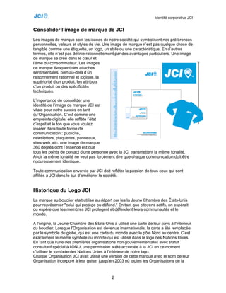 Identité corporative JCI


Consolider l’image de marque de JCI
Les images de marque sont les icones de notre société qui symbolisent nos préférences
personnelles, valeurs et styles de vie. Une image de marque n’est pas quelque chose de
tangible comme une étiquette, un logo, un style ou une caractéristique. En d’autres
termes, elle n’est pas définie rationnellement par des avantages particuliers. Une image
de marque se crée dans le cœur et
l’âme du consommateur. Les images
de marque évoquent des attaches
sentimentales, bien au-delà d’un
raisonnement rationnel et logique, la
supériorité d’un produit, les attributs
d’un produit ou des spécificités
techniques.

L’importance de consolider une
identité de l’image de marque JCI est
vitale pour notre succès en tant
qu’Organisation. C’est comme une
empreinte digitale, elle reflète l’état
d’esprit et le ton que vous voulez
insérer dans toute forme de
communication : publicité,
newsletters, plaquettes, panneaux,
sites web, etc. une image de marque
360 degrés dont l’essence est que
tous les points de contact d’une personne avec la JCI transmettent la même tonalité.
Avoir la même tonalité ne veut pas forcément dire que chaque communication doit être
rigoureusement identique.

Toute communication envoyée par JCI doit refléter la passion de tous ceux qui sont
affiliés à JCI dans le but d’améliorer la société.


Historique du Logo JCI
La marque au bouclier était utilisé au départ par les la Jeune Chambre des États-Unis
pour représenter "celui qui protège ou défend." En tant que citoyens actifs, on espérait
ou espère que les membres JCI protègent et défendent leurs communautés et le
monde.

A l'origine, la Jeune Chambre des États-Unis a utilisé une carte de leur pays à l'intérieur
du bouclier. Lorsque l'Organisation est devenue internationale, la carte a été remplacée
par le symbole du globe, qui est une carte du monde avec le pôle Nord au centre. C’est
exactement le même symbole du monde qui est utilisé dans le logo des Nations Unies.
En tant que l'une des premières organisations non gouvernementales avec statut
consultatif spécial à l'ONU, une permission a été accordée à la JCI en ce moment
d'utiliser le symbole des Nations Unies à l’intérieur de notre logo.
Chaque Organisation JCI avait utilisé une version de cette marque avec le nom de leur
Organisation incorporé à leur guise, jusqu'en 2003 où toutes les Organisations de la



                                             2
 