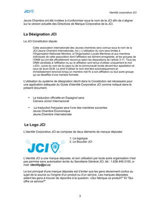 Identité corporative JCI


Jeune Chambre ont été invitées à s'uniformiser sous le nom de la JCI afin de s’aligner
sur la version actuelle des Directives de Marque Corporative de la JCI.


La Désignation JCI
La JCI Constitution stipule:

       Cette association internationale des Jeunes chambres sera connue sous le nom de la
       JCI (Jeune Chambre Internationale, Inc.). L'utilisation du nom sera limitée à
       l'Organisation Nationale Membre, à l’Organisation Locale Membres et aux membres
       individuels de cette association dont l'affiliation est dûment enregistrée, et les groupes de
       l’ONM qui ont été officiellement reconnus selon les dispositions de l’article 3-11. Tous les
       ONM candidats à l'affiliation ou au ré affiliation sont tenus d'utiliser uniquement le mot
       «JCI», suivie du nom de du pays ou de la communauté locale devant leur appellation et
       ceux de leurs OLM. Le droit d'utiliser le nom doit être automatiquement et
       immédiatement renoncé lorsqu’un membre met fin à son affiliation ou tout autre groupe
       qui se désaffilie d’une manière formelle.

L'utilisation du système de désignation décrit dans la Constitution est nécessaire pour
une application adéquate du Guide d'identité Corporative JCI comme indiqué dans le
présent document.


   •   La traduction officielle en Espagnol sera:
       Cámara Júnior Internacional

   •    La traduction française sera l'une des manières suivantes:
       Jeune Chambre Économique
       Jeune Chambre Internationale


Le Logo JCI
L’identité Corporative JCI se compose de deux éléments de marque déposée:

                                        1. Le logotype
                                        2. Le Bouclier JCI




L’identité JCI a une marque déposée, et son utilisation par toute autre organisation n'est
pas permise sans autorisation écrite du Secrétaire Général JCI, tél.: 1.636.449.3100, e-
mail: identity@jci.cc

Le but principal d'une marque déposée est d’éviter que les gens deviennent confus au
sujet de la source ou l'origine d'un produit ou d’un service. Les marques déposées
aident les gens à trouver de répondre à la question: «Qui fabrique ce produit?" Et "Qui
offre ce service?"




                                                3
 