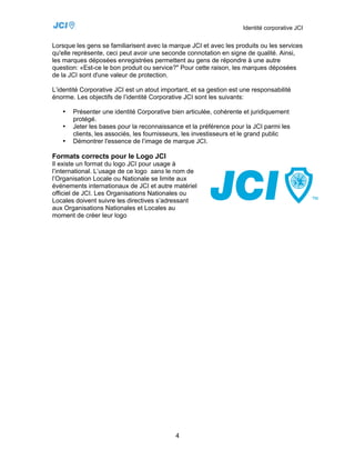 Identité corporative JCI


Lorsque les gens se familiarisent avec la marque JCI et avec les produits ou les services
qu'elle représente, ceci peut avoir une seconde connotation en signe de qualité. Ainsi,
les marques déposées enregistrées permettent au gens de répondre à une autre
question: «Est-ce le bon produit ou service?" Pour cette raison, les marques déposées
de la JCI sont d'une valeur de protection.

L’identité Corporative JCI est un atout important, et sa gestion est une responsabilité
énorme. Les objectifs de l’identité Corporative JCI sont les suivants:

   •   Présenter une identité Corporative bien articulée, cohérente et juridiquement
       protégé.
   •   Jeter les bases pour la reconnaissance et la préférence pour la JCI parmi les
       clients, les associés, les fournisseurs, les investisseurs et le grand public
   •   Démontrer l'essence de l’image de marque JCI.

Formats corrects pour le Logo JCI
Il existe un format du logo JCI pour usage à
l’international. L’usage de ce logo sans le nom de
l’Organisation Locale ou Nationale se limite aux
événements internationaux de JCI et autre matériel
officiel de JCI. Les Organisations Nationales ou
Locales doivent suivre les directives s’adressant
aux Organisations Nationales et Locales au
moment de créer leur logo




                                             4
 