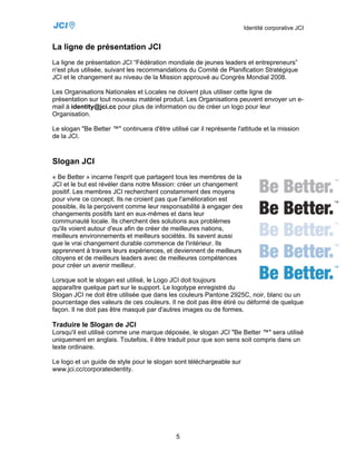 Identité corporative JCI


La ligne de présentation JCI
La ligne de présentation JCI “Fédération mondiale de jeunes leaders et entrepreneurs”
n'est plus utilisée, suivant les recommandations du Comité de Planification Stratégique
JCI et le changement au niveau de la Mission approuvé au Congrès Mondial 2008.

Les Organisations Nationales et Locales ne doivent plus utiliser cette ligne de
présentation sur tout nouveau matériel produit. Les Organisations peuvent envoyer un e-
mail à identity@jci.cc pour plus de information ou de créer un logo pour leur
Organisation.

Le slogan "Be Better ™" continuera d'être utilisé car il représente l'attitude et la mission
de la JCI.



Slogan JCI
« Be Better » incarne l'esprit que partagent tous les membres de la
JCI et le but est révéler dans notre Mission: créer un changement
positif. Les membres JCI recherchent constamment des moyens
pour vivre ce concept. Ils ne croient pas que l'amélioration est
possible, ils la perçoivent comme leur responsabilité à engager des
changements positifs tant en eux-mêmes et dans leur
communauté locale. Ils cherchent des solutions aux problèmes
qu'ils voient autour d'eux afin de créer de meilleures nations,
meilleurs environnements et meilleurs sociétés. Ils savent aussi
que le vrai changement durable commence de l'intérieur. Ils
apprennent à travers leurs expériences, et deviennent de meilleurs
citoyens et de meilleurs leaders avec de meilleures compétences
pour créer un avenir meilleur.

Lorsque soit le slogan est utilisé, le Logo JCI doit toujours
apparaître quelque part sur le support. Le logotype enregistré du
Slogan JCI ne doit être utilisée que dans les couleurs Pantone 2925C, noir, blanc ou un
pourcentage des valeurs de ces couleurs. Il ne doit pas être étiré ou déformé de quelque
façon. Il ne doit pas être masqué par d'autres images ou de formes.

Traduire le Slogan de JCI
Lorsqu'il est utilisé comme une marque déposée, le slogan JCI "Be Better ™" sera utilisé
uniquement en anglais. Toutefois, il être traduit pour que son sens soit compris dans un
texte ordinaire.

Le logo et un guide de style pour le slogan sont téléchargeable sur
www.jci.cc/corporateidentity.




                                              5
 