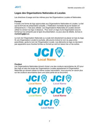 Identité corporative JCI


Logos des Organisations Nationales et Locales
Les directives d’usage sont les mêmes pour les Organisations Locales et Nationales.

Format
Il existe une forme de logo approuvées aux Organisations Nationales et Locales. Le fait
que la formule de présentation actuelle, « Fédération mondiale de jeune leaders et
entrepreneurs » n'est plus utilisée. Les Organisations Nationales et Locales doivent
utiliser la version du logo ci-dessous. Pour avoir un logo d’une Organisation sous le
format qui ne comporte pas la ligne de présentation, ou pour plus de détails, écrivez à
marketing@jci.cc.

Le nom de l’Organisation Nationale ou Locale doit directement se placer en bas du logo.
Si une Organisation Locale le souhaite, elle pourra inclure le nom du pays entre
parenthèse, après le nom de l’Organisation Locale. Les éléments du logo ne devraient
pas apparaitre sous d’autres formes ou format qui sont en liaison les un les autres.




Couleur
Les Organisations Nationales doivent choisir une des couleurs secondaires de JCI pour
leur logo et celui de toutes les Organisations Locales appartenant à l’Organisation
Nationale qui doivent utiliser la même couleur secondaire. Vous pourrez en savoir plus
sur les couleurs secondaires dans une autre partie de ce document.




                                           7
 