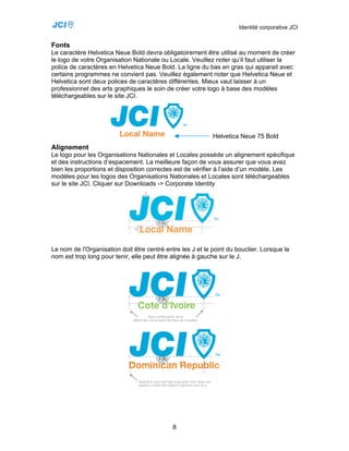 Identité corporative JCI


Fonts
Le caractère Helvetica Neue Bold devra obligatoirement être utilisé au moment de créer
le logo de votre Organisation Nationale ou Locale. Veuillez noter qu’il faut utiliser la
police de caractères en Helvetica Neue Bold. La ligne du bas en gras qui apparait avec
certains programmes ne convient pas. Veuillez également noter que Helvetica Neue et
Helvetica sont deux polices de caractères différentes. Mieux vaut laisser à un
professionnel des arts graphiques le soin de créer votre logo à base des modèles
téléchargeables sur le site JCI.




                                                            Helvetica Neue 75 Bold
Alignement
Le logo pour les Organisations Nationales et Locales possède un alignement spécifique
et des instructions d’espacement. La meilleure façon de vous assurer que vous avez
bien les proportions et disposition correctes est de vérifier à l’aide d’un modèle. Les
modèles pour les logos des Organisations Nationales et Locales sont téléchargeables
sur le site JCI. Cliquer sur Downloads -> Corporate Identity




Le nom de l'Organisation doit être centré entre les J et le point du bouclier. Lorsque le
nom est trop long pour tenir, elle peut être alignée à gauche sur le J.




                                             8
 