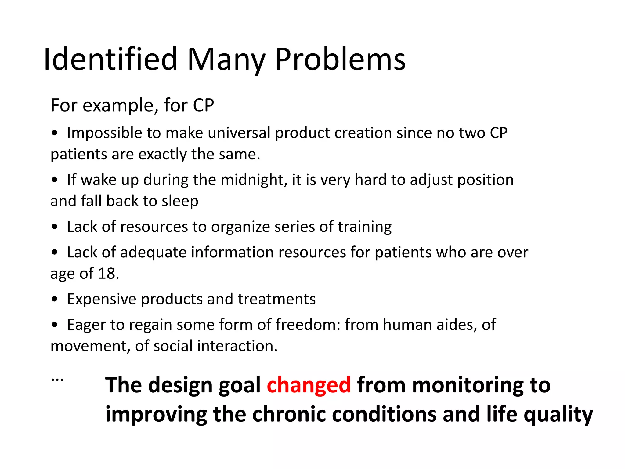 Identified Many Problems For example, for CP Impossible to make universal product creation since no two CP patients are exactly the same. If wake up during the midnight, it is very hard to adjust position and fall back to sleep Lack of resources to organize series of training Lack of adequate information resources for patients who are over age of 18. Expensive products and treatments Eager to regain some form of freedom: from human aides, of movement, of social interaction. … 00 The design goal  changed  from monitoring to improving the chronic conditions and life quality 