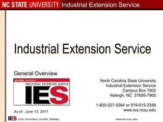 Industrial Extension Service General Overview As of:  June 13, 2011 North Carolina State UniversityIndustrial Extension Service Campus Box 7902Raleigh, NC  27695-7902 1-800-227-0264 or 919-515-2358www.ies.ncsu.edu 