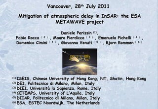(1)  ISEIS, Chinese University of Hong Kong, NT, Shatin, Hong Kong (2)  DEI, Politecnico di Milano, Milan, Italy (3)  DIEI, Università la Sapienza, Rome, Italy (4)  CETEMPS, University of L’Aquila, Italy (5)  DIIAR, Politecnico di Milano, Milan, Italy (6)  ESA,  ESTEC   Noordwijk, The Netherlands Vancouver, 28 th  July 2011 Mitigation of atmospheric delay in InSAR: the ESA METAWAVE project Daniele Perissin  (1) , Fabio Rocca （ 2 ） , Mauro Pierdicca （ 3 ） , Emanuela Pichelli （ 4 ） , Domenico Cimini （ 4 ） , Giovanna Venuti （ 5 ） , Bjorn Rommen （ 6 ） 