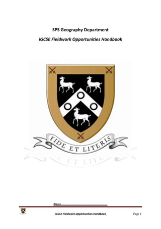 SPS Geography Department
iGCSE Fieldwork Opportunities Handbook




      Name…………………………………………………………


       iGCSE Fieldwork Opportunities Handbook   Page 1
 