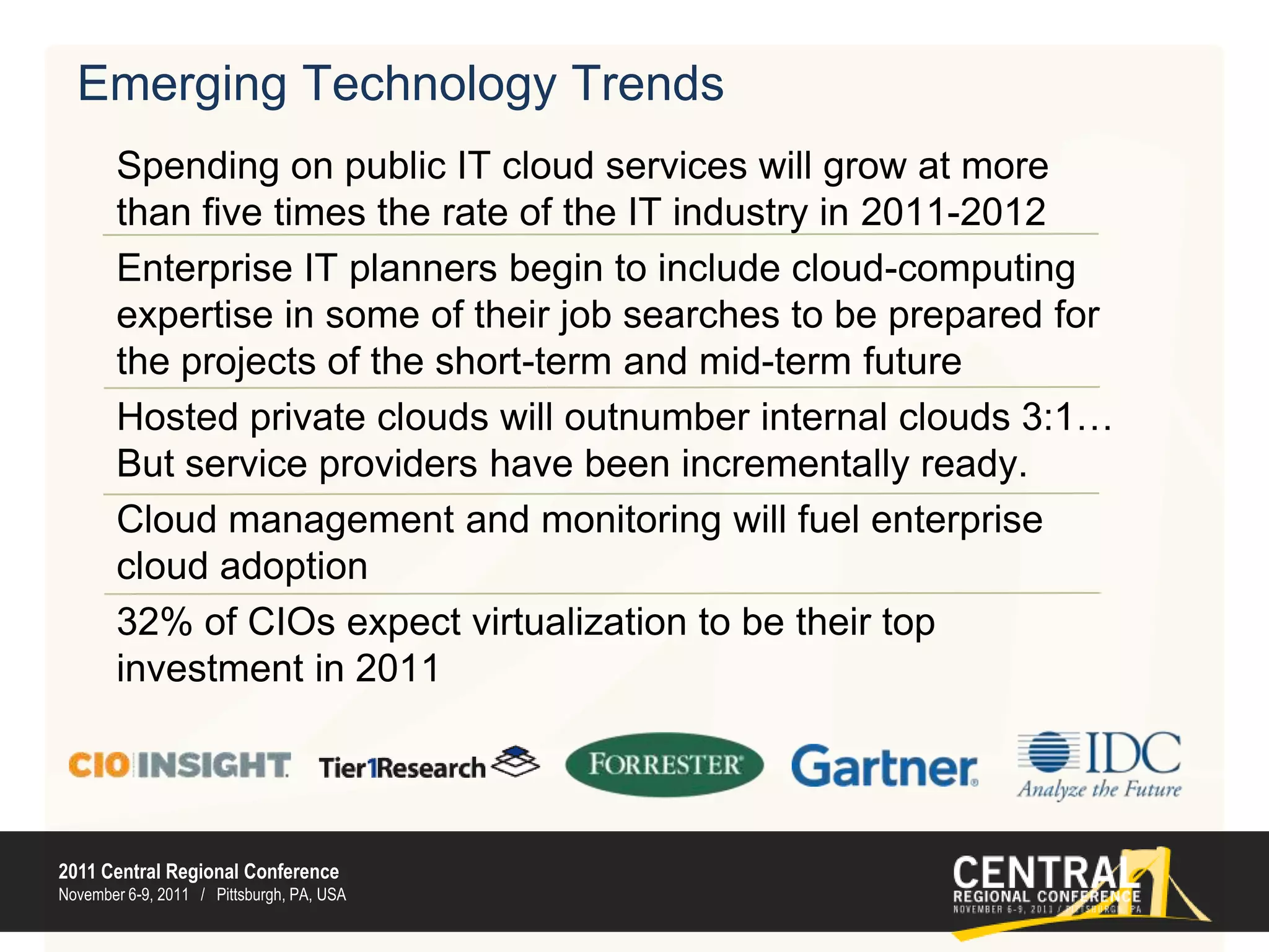 Emerging Technology TrendsSpending on public IT cloud services will grow at more than five times the rate of the IT industry in 2011-2012Enterprise IT planners begin to include cloud-computing expertise in some of their job searches to be prepared for the projects of the short-term and mid-term futureHosted private clouds will outnumber internal clouds 3:1…But service providers have been incrementally ready. Cloud management and monitoring will fuel enterprise cloud adoption 32% of CIOs expect virtualization to be their top investment in 2011