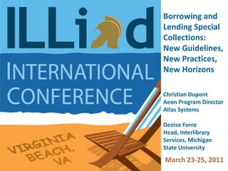 Borrowing and Lending Special Collections:  New Guidelines, New Practices, New Horizons Christian Dupont Aeon Program Director Atlas Systems Denise Forro Head, Interlibrary Services, Michigan State University March 23-25, 2011  