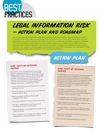 BEST
PRACTICES
     Legal Information Risk
     — Action Plan and Roadmap
     A law ﬁrm has only a few principal assets: its reputation, its people, its relationships and the collective information for which it
     is responsible. Ensuring the quality of this information and protecting it from risk is critical to a ﬁrm’s viability. While many share
     responsibility for the quality of information, the CIO has the central role in handling risks that threaten its existence, accessibility,
     and security. IT’s hardware, software and services, while complex and expensive, are simply the tools that help IT deliver on
     these responsibilities. We have assembled an action plan for some of the considerations when addressing nine risks to law ﬁrm
     information and a roadmap to outline key aspects of the expected future state. While not exhaustive, it is a useful guide for CIOs,
     COOs and security directors when considering their ﬁrm’s priorities and risk tolerance.




                                                                              action plan
 Risk: Theft by External
 Parties                                                                             Risk: Theft by Internal
  Security ﬁrms have conveyed that
                                       law ﬁrms are easy                             Parties
  targets for obtaining infor mation on law ﬁrm clients;
                                         varsity team to break                       For collaboration, law ﬁrms trust
  hackers might not even bring their                                                                                   their own employees and
  in. Whether this situation  drives law ﬁrms to third-party                         provide wide access once logged
                                                                                                                         onto the IT systems.
                                         rity services or                            Headline events of associates sellin
  providers of infrastructure and secu                                                                                    g ﬁrm information for
   improves internal procedur  es is yet to be seen; in any                          proﬁt have not yet driven most ﬁrms
                                                                                                                           to change this model
                                      responsibility that is                        (although a small number of ﬁrms
   case, security know-how is an IT                                                                                     have done so). Firms
   growing in importance. Con    siderations include:                               can take more prudent steps and
                                                                                                                        better protect sensitive
                                                                                    information by moving to a “trus
                                                                                                                      t but verify” model.
                                        rity specialist, including                  Considerations include:
     Annual audit by third-party secu
     penetration testing
                                                                                      Consistent, automated ethical walls
                                                                                                                             across major
                                          itorin   g of WAN and                       information systems (online acco
     Expert (third-party or in-house) mon                                                                                unting, business
                                                                                      intelligence reports, time entry,
     ﬁrewall security incidents                                                                                         document management,
                                                                                      ﬁle shares, intranet and search resu
                                                                                                                           lts)
                                         are patch
     Mature (consistent and fresh) softw
               ent procedures                                                         Private folders and need-to-know
     managem                                                                                                              project code names
                                                                                      for sensitive matters not subjecte
                                                                                                                         d to an ethical wall
                                            ad and other PDAs
     Secure client software for iPhone/iP
                                                                                     Rights management and/or encr
                                                                                                                    yption applied to very
                                          g you     know,                            sensitive client and ﬁrm documen
      Two-factor authentication (somethin                                                                             ts
                                      logon
      something you have) for network
                                                                                     Expiration dates on information,
                                                                                                                       e.g., the information
                                      opriate complexity and                         is purged or access is denied after
      Password policies to ensure appr                                                                                   a deﬁned period of
               al change                                                             time
      occasion
                                        and incident response                        Automated monitoring for extra
      Clear information security design                                                                             ordinary events (e.g.,
      responsibilities, including appropriate training                               mass export or printing)

                                                                                    Secured screen savers and daily
                                                                                                                       log-out policies
 