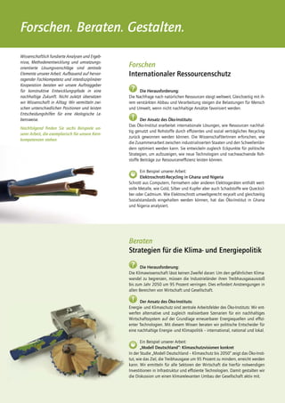 Forschen. Beraten. Gestalten.
Wissenschaftlich fundierte Analysen und Ergeb-
nisse, Methodenentwicklung und umsetzungs-
orientierte Lösungsvorschläge sind zentrale
                                                  Forschen
Elemente unserer Arbeit. Aufbauend auf hervor-    Internationaler Ressourcenschutz
ragender Fachkompetenz und interdisziplinärer
Kooperation beraten wir unsere Auftraggeber
für konstruktive Entwicklungspfade in eine         ?    Die Herausforderung:
nachhaltige Zukunft. Nicht zuletzt übersetzen     Die Nachfrage nach natürlichen Ressourcen steigt weltweit. Gleichzeitig mit ih-
wir Wissenschaft in Alltag: Wir vermitteln zwi-   rem verstärkten Abbau und Verarbeitung steigen die Belastungen für Mensch
schen unterschiedlichen Positionen und leisten    und Umwelt, wenn nicht nachhaltige Ansätze favorisiert werden.
Entscheidungshilfen für eine ökologische Le-
bensweise.                                         !     Der Ansatz des Öko-Instituts:
                                                  Das Öko-Institut erarbeitet internationale Lösungen, wie Ressourcen nachhal-
Nachfolgend ﬁnden Sie sechs Beispiele un-
                                                  tig genutzt und Rohstoffe durch effizientes und sozial verträgliches Recycling
serer Arbeit, die exemplarisch für unsere Kern-
                                                  zurück gewonnen werden können. Die WissenschaftlerInnen erforschen, wie
kompetenzen stehen.
                                                  die Zusammenarbeit zwischen industrialisierten Staaten und den Schwellenlän-
                                                  dern optimiert werden kann. Sie entwickeln zugleich Eckpunkte für politische
                                                  Strategien, um aufzuzeigen, wie neue Technologien und nachwachsende Roh-
                                                  stoffe Beiträge zur Ressourceneffizienz leisten können.

                                                        Ein Beispiel unserer Arbeit:
                                                        Elektroschrott-Recycling in Ghana und Nigeria
                                                  Schrott aus Computern, Fernsehern oder anderen Elektrogeräten enthält wert-
                                                  volle Metalle, wie Gold, Silber und Kupfer aber auch Schadstoffe wie Quecksil-
                                                  ber oder Cadmium. Wie Elektroschrott umweltgerecht recycelt und gleichzeitig
                                                  Sozialstandards eingehalten werden können, hat das Öko-Institut in Ghana
                                                  und Nigeria analysiert.




                                                  Beraten
                                                  Strategien für die Klima- und Energiepolitik
                                                   ?    Die Herausforderung:
                                                  Die Klimawissenschaft lässt keinen Zweifel daran: Um den gefährlichen Klima-
                                                  wandel zu begrenzen, müssen die Industrieländer ihren Treibhausgasausstoß
                                                  bis zum Jahr 2050 um 95 Prozent verringen. Dies erfordert Anstrengungen in
                                                  allen Bereichen von Wirtschaft und Gesellschaft.

                                                   !    Der Ansatz des Öko-Instituts:
                                                  Energie- und Klimaschutz sind zentrale Arbeitsfelder des Öko-Instituts: Wir ent-
                                                  werfen alternative und zugleich realisierbare Szenarien für ein nachhaltiges
                                                  Wirtschaftssystem auf der Grundlage erneuerbarer Energiequellen und effizi-
                                                  enter Technologien. Mit diesem Wissen beraten wir politische Entscheider für
                                                  eine nachhaltige Energie- und Klimapolitik – international, national und lokal.

                                                         Ein Beispiel unserer Arbeit:
                                                         „Modell Deutschland“: Klimaschutzvisionen konkret
                                                  In der Studie „Modell Deutschland – Klimaschutz bis 2050“ zeigt das Öko-Insti-
                                                  tut, wie das Ziel, die Treibhausgase um 95 Prozent zu mindern, erreicht werden
                                                  kann. Wir ermitteln für alle Sektoren der Wirtschaft die hierfür notwendigen
                                                  Investitionen in Infrastruktur und effiziente Technologien. Damit gestalten wir
                                                  die Diskussion um einen klimarelevanten Umbau der Gesellschaft aktiv mit.
 