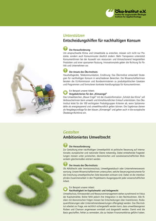 Unterstützen
Entscheidungshilfen für nachhaltigen Konsum
 ?     Die Herausforderung:
Um anspruchsvolle Klima- und Umweltziele zu erreichen, müssen sich nicht nur Pro-
dukte, sondern auch Konsummuster deutlich ändern. Mehr Transparenz unterstützt
KonsumentInnen bei der Auswahl von ressourcen- und klimaschonend hergestellten
Produkten und einer sparsamen Nutzung. Innovationsziele geben die Richtung für Po-
litik und Unternehmen vor.

 !    Der Ansatz des Öko-Instituts:
Haushaltsgeräte, Telekommunikation, Ernährung: Das Öko-Institut entwickelt Strate-
gien für nachhaltigen Konsum in verschiedenen Bereichen. Die WissenschaftlerInnen
beraten die EU-Kommission und Bundesministerien zu produktpolitischen Gesetzen
und Programmen und formulieren konkrete Handlungstipps für KonsumentInnen.

       Ein Beispiel unserer Arbeit:
       Vergabekriterien für den „Klimaengel“
Das Umweltzeichen „Blauer Engel“ mit der Zusatzinformation „Schützt das Klima“ soll
VerbraucherInnen beim umwelt- und klimafreundlichen Einkauf unterstützen. Das Öko-
Institut leitet für die 100 wichtigsten Produktgruppen Kriterien ab, wann Spitzenmo-
delle als energiesparend und umweltfreundlich gelten können. Die Ergebnisse dienen
als Vergabegrundlage für den blauen „Klimaengel“ und gehen auch in die europäische
Ökodesign-Richtlinie ein.




Gestalten
Ambitioniertes Umweltrecht
 ?    Die Herausforderung:
Zur Gestaltung einer nachhaltigen Umweltpolitik ist politische Steuerung auf interna-
tionaler, europäischer und nationaler Ebene notwendig. Dabei entstehende Fragestel-
lungen müssen unter juristischen, ökonomischen und sozialwissenschaftlichen Blick-
winkeln gleichermaßen erörtert werden.

 !     Der Ansatz des Öko-Instituts:
Ob Abfallrecht oder Immissionsschutz, Umweltgesetzbuch oder Unternehmensverant-
wortung: Unsere WissenschaftlerInnen untersuchen, welche Steuerungsinstrumente für
die Erreichung umweltpolitischer Ziele besonders wirksam sind. Dabei ist die interdiszi-
plinäre Zusammenarbeit in den Projektteams Ausgangspunkt jeder wissenschaftlichen
Arbeit.

       Ein Beispiel unserer Arbeit:
       Nachhaltigkeit im Kapitalmarkt- und Anlagerecht
Umweltschutz, Klimawandel und Ressourcenmanagement stehen zunehmend im Fokus
der Kapitalmärkte. Bisher fehlt jedoch ihre Integration in den Rechtsrahmen. Alle Ri-
siken mit ökonomischen Folgen müssen bei Entscheidungen über Investitionen, Risiko-
quantifizierungen oder Unternehmensbewertungen offengelegt werden. Das Öko-Insti-
tut arbeitet zur Frage, wie rechtlich sichergestellt werden kann, dass umweltbezogenen
Risiken und Chancen angemessen ermittelt und dargestellt werden. Damit wird die
Basis geschaffen, Fehler zu vermeiden, die zur letzten Finanzmarktkrise geführt haben.
 