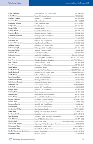 Ladd, Jonathan – Lindberg, AstridTelephone Index
2011 Imago Membership Directory 99
Ladd, Jonathan...................................................North Potomac, MD, United States ..............................................................301-309-8824
Laky, Marcia.........................................................Wayne, NJ, United States....................................................................................973-633-1554
Lambert, Howard..............................................Denver, CO, United States................................................................................303-320-3956
Lamdan, Ziva.......................................................Rehovot, Israel......................................................................................................972-8-9411437
Landman, Nehama...........................................Ramat Hasharon, Israel................................................................................... 972-3-5405535
Lang, Elisa.............................................................Paoli, PA, United States.....................................................................................610-644-3694
Lange, Tsilla..........................................................Jerusalem, Israel ..................................................................................................972-2-5662874
Lansky, Steven.....................................................Sea Cliff, NY, United States..............................................................................516-759-4660
Lapointe, Janine.................................................Hamilton, Ontario, Canada..............................................................................905-547-4251
Larremore, Barbara..........................................Washington, DC, United States.......................................................................202-483-2971
Larsson, Lasse......................................................Stockholm, Sweden.........................................................................................46-70-686-7401
Lavenson, Joel.....................................................Belgrade, ME, United States ...........................................................................207-689-8004
Lawson, Wendy-Anne.....................................Cape Town, South Africa..............................................................................27-83-387-1502
LeBlanc, Dennis.................................................Greenﬁeld, MA, United States.........................................................................413-773-3484
Leblanc, Joseph ..................................................Wilmington, NC, United States......................................................................910-343-6890
Leckman, Silvija.................................................Montreal, Quebec, Canada...............................................................................514-697-4335
Ledyard, Bea........................................................Bend, OR, United States.....................................................................................541-330-9782
Ledyard, Stephen...............................................Bend, OR, United States..........................................................................541-330-9782 ext.2
Lee, Luci.................................................................Kansas City, MO, United States.........................................................816-444-5511 ext 137
Lee, Theresa..........................................................Mongkok, Kowloon, Hong Kong....................................................416-299-8900 ext. 23
Lee, Theresa..........................................................Toronto, Ontario, Canada.................................................................................416-302-9498
Leeb, Len................................................................Clearwater, FL, United States..........................................................................727-724-3445
Leeb, Walter..........................................................Sarleinsbach, Austria.................................................................................43-699-107-31-178
Leeds, Deborah...................................................Berkeley, CA, United States .................................................................925-685-9463 ext. 2
Leeds, Deborah...................................................Pleasant Hill, CA, United States.........................................................925-685-9463 ext. 2
Leeds, Susan.........................................................Bellevue, WA, United States............................................................................425-454-2835
Lees, Adena Bank..............................................Tucson, AZ, United States................................................................................520-404-8466
Lehenbauer, Ronald.........................................Flushing, NY, United States...............................................................................718-359-7022
Lehenbauer, Ronald.........................................Mineola, NY, United States...............................................................................516-741-0994
Lehmann, Fay.......................................................Kew, Victoria, Australia..................................................................................61-3-9854-6155
Lehr, Sally..............................................................Atlanta, GA, United States................................................................................404-634-1577
Leiper, Janice .......................................................Stamford, CT, United States............................................................................203-968-0708
Leitner, Karl.........................................................Wien, Austria......................................................................................................... 43-1320-5627
Lennon, Faye........................................................Port Jefferson, NY, United States....................................................................631-473-0996
Levin, Nancy........................................................Bloomﬁeld Hills, MI, United States............................................................. 248-496-1868
Levine, Francesca ..............................................Richmond, Victoria, Australia.....................................................................61-3-9427-0032
Levine, Stan..........................................................Richmond, Victoria, Australia.....................................................................61-3-9427-0032
Levinson, Rascha...............................................Briarcliff, NY, United States..............................................................................914-941-0463
Levy, Lauren.........................................................New York, NY, United States.............................................................................212-452-3119
Lewinsohn, Michal...........................................Hod Hasharon, Israel.......................................................................................972-9-744-2173
Lewis, Rita.............................................................Sydney, New South Wales, Australia....................................................... 61-2-9386-4647
Lewison, Astrid...................................................Stockholm, Sweden..........................................................................................46-8-665-37-51
Leys, Caroline......................................................Auckland Central, Auckland, New Zealand.............................................64-9-309-6191
Lich, Sharone.......................................................Beverly Hills, CA, United States.....................................................................310-277-0822
Lichter, Yael..........................................................Kiryat Tivon, Israel.....................................................972-054-4220282*972-4-9835354
Lieberkind, Birgitte..........................................Copenhagen N, Sjaelland og oer, Denmark...................................................45 35351002
Lieberman, Mary...............................................Orlando, FL, United States...............................................................................407-894-5150
Lieberman, Mary...............................................Winter Park, FL, United States ................................................................407-657-8555, x4
Liechti Maccarone, Antoinette..................Geneve, Switzerland.......................................................................................41-22-738-17-02
Lindberg, Astrid.................................................Hvalstad, Norway...................................................................................................47-92839246
 