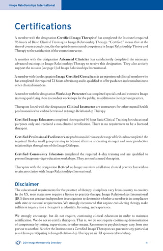 Imago Relationships International
2011 Imago Membership Directory 11
Certiﬁcations
A member with the designation Certiﬁed Imago Therapist® has completed the Institute’s required
96 hours of Basic Clinical Training in Imago Relationship Therapy. “Certiﬁed” means that at the
time of course completion, the therapist demonstrated competence in Imago Relationship Theory and
Therapy to the satisfaction of the course instructor.
A member with the designation Advanced Clinician has satisfactorily completed the necessary
advanced trainings in Imago Relationships Therapy to receive this designation. They also actively
support the mission (see page 1) of Imago Relationships International.
A member with the designation Imago Certiﬁed Consultant is an experienced clinical member who
has completed the required 72 hours of training and is qualiﬁed to offer guidance and consultation to
other clinical members.
A member with the designationWorkshopPresenter has completed specialized and extensive Imago
training qualifying them to conduct workshops for the public, in addition to their private practice.
Therapists listed with the designation Clinical Instructor are instructors for other mental health
professionals who wish to be trained in Imago Relationship Therapy.
Certiﬁed Imago Educators completed the required 96 hour Basic Clinical Training for educational
purposes only and received a non-clinical certiﬁcation. There is no requirement to be a licensed
therapist.
Certiﬁed Professional Facilitators are professionals from a wide range of ﬁelds who completed the
required 16-day small group training to become effective at creating stronger and more productive
relationships through use of the Imago Dialogue.
Certiﬁed Community Educators completed the required 4–day training and are qualiﬁed to
present Imago marriage-education workshops. They are not licensed therapists.
Therapists with the designation Retired no longer maintain a full-time clinical practice but wish to
retain association with Imago Relationships International.
Disclaimer
The educational requirements for the practice of therapy disciplines vary from country to country.
In the US, most states now require a license to practice therapy. Imago Relationships International
(IRI) does not conduct independent investigations to determine whether a member is in compliance
with state or national requirements. We strongly recommend that anyone considering therapy make
sufﬁcient inquiry into a therapist’s credentials, licensing, and experience.
We strongly encourage, but do not require, continuing clinical education in order to maintain
certiﬁcation. We do not re-certify therapists. That is, we do not require continuing demonstration
of competence by testing, supervision, or other means. Responses to psychotherapy vary from one
person to another. Neither the Institute nor a Certiﬁed Imago Therapist can guarantee any particular
result from participating in Imago Relationship Therapy or an IRI sponsored workshop.
 