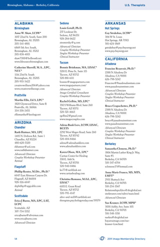 U.S. TherapistsBirmingham, Alabama – Berkeley, California
14 2011 Imago Membership Directory
ALABAMA
Birmingham
Anne W. Shaw, LCSW*
1037 22nd St. South, Suite 200
Birmingham, AL 35205
205-541-4801
6869 5th Ave. South,
Birmingham, AL 35212
205-838-4015
shaw7300@bellsouth.net
www.lifesourcebirmingham.com
Catherine Sherrill, M.A., LPC,
NCC*
1116 23rd St. South
Birmingham, AL 35205
205-933-5422
creativewellness206@yahoo.com
www.creativewellnesspc.com
Prattville
Martha Ellis, Ed.S, LPC*
1820 Glynwood Drive, Suite B
Prattville, AL 36066
334-358-2455
ellismartha@knology.net
ARIZONA
Chandler
Ruth Huttner, MA, LPC
1405 N. Dobson Rd., Suite 1
Chandler, AZ 85224
480-620-5320
rkhuttner@aol.com
www.ruthkhuttner.com
Advanced Clinician
Couples Workshop Presenter
Retired
Flagstaff
Phillip Reuter, M.Div., Ph.D.*
6047 East Abineau Canyon Dr.
Flagstaff, AZ 86004
928-526-6047
drphillip@npgcable.com
Retired
Scottsdale
Erica J Burns, MA, LPC, LAT,
LCPC
Scottsdale, AZ
307-734-5352
ericajburns@silverstar.com
www.ericajburns.com
Advanced Clinician
Sedona
Louis Getoff, Ph.D.
237 Lookout Dr.
Sedona, AZ 86351
928-284-0622
zitomersky@q.com
Advanced Clinician
Couples Workshop Presenter
Singles Workshop Presenter
Clinical Instructor
Tucson
Bonnie Brinkman, MA, LISAC*
5210 E. Pima St., Suite 115
Tucson, AZ 85712
520-881-6111
bonnie@imagopartners.com
www.imagopartners.com/
Advanced Clinician
Imago Certiﬁed Consultant
Couples Workshop Presenter
Rachel Gelbin, MS, LPC*
350 S Williams Blvd, Suite 260
Tucson, AZ 85711
520-321-4663
rgelbin2@gmail.com
www.imagocouples.com
Adena Bank Lees, LCSW, LISAC,
BCETS
2292 West Magee Road, Suite 260
Tucson, AZ 85742
520-404-8466
adena@adenabanklees.com
www.adenabanklees.com
Karen Olson, MA, LPC*
Caritas Center for Healing
330 E. 16th St.
Tucson, AZ 85701
520-940-0486
ko77@earthlink.net
www.caritashealing.com
Christina Romano, M.Ed., LPC,
LISAC*
6105 E. Grant Road
Tucson, AZ 85712
520-795-4147
alive-and-well@earthlink.net
therapists.psychologytoday.com/39579
ARKANSAS
Hot Springs
Gay Strakshus, LCSW*
306 W St. Louis
Hot Springs, AR 71913
501-624-1869
gstrakshus@psychsynergy.net
www.psychsynergy.net
CALIFORNIA
Altadena
Francine Beauvoir, Ph.D.*
2388 N Altadena Dr
Altadena, CA 91001
626-798-5242
Francine@PasadenaInstitute.com
www.pasadenainstitute.com
Advanced Clinician
Couples Workshop Presenter
Singles Workshop Presenter
Clinical Instructor
Bruce Crapuchettes, Ph.D.*
2388 N Altadena Dr
Altadena, CA 91001
626-798-5242
bruce@pasadenainstitute.com
www.pasadenainstitute.com
Advanced Clinician
Couples Workshop Presenter
Singles Workshop Presenter
Clinical Instructor
Berkeley
Samantha Clemens, Ph.D.*
1806 Martin Luther King Jr. Way,
Suite #5
Berkeley, CA 94709
510-347-6704
sclemens17@hotmail.com
Anna Marie Franco, MS, MTS,
LMFT*
2931 Shattuck Ave
Berkeley, CA 94705
510-234-3567
RelationshipsAlive@sbcglobal.net
sitekreator.com/ralive/main.html
Advanced Clinician
Sue Kramer, LCSW, MPH*
3030 Ashby Ave, Suite 105
Berkeley, CA 94705
510-548-1150
suekra@sbcglobal.net
bayareaimago.com/sue-
kramer-lcsw.html
 