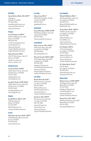 U.S. TherapistsFairﬁeld, California – Menlo Park, California
16 2011 Imago Membership Directory
Fairﬁeld
Susan Dickey-Black, MA, MFT*
2 Spring Ln
Fairﬁeld, CA 94534
707-864-1600
susanblackma@comcast.net
www.susan-black-mft.com
Advanced Clinician
Fresno
Carol Anderson, LMFT*
8483 N. Millbrook Ave., #101
Fresno, CA 93720
800-692-7016
carol@acenter4growth.com
acenter4growth.com
Advanced Clinician
Couples Workshop Presenter
Singles Workshop Presenter
Ellen Truschel, LMFT
4545 N. West Avenue, Suite 115
Fresno, CA 93705
ellen@cvcconline.com
www.cvcconline.com
Garden Grove
Corrie O’Toole, LCSW*
12842 Valley View St., Suite 102
Garden Grove, CA 92845
714-379-1449
astillpoint@aol.com
www.astillpoint.com
Joseph O’Toole, LCSW, BCD*
12842 Valley View St., Suite 102
Garden Grove, CA 92845
562-857-6619
joseph@astillpoint.com
www.astillpoint.com
Hemet
Joseph Brown, Ph.D., LPC
1295 Spicestone Dr.
Hemet, CA 92545
541-212-6299
Jeb@roadrunner.com
Couples Workshop Presenter
Irvine
Mary Kate Steavens, Ph.D., MFT*
19742 McArthur Blvd., Suite 145
Irvine, CA 92612
949-250-1248
steavens4@aol.com
La Jolla
Diana Greg, Ph.D.*
8950 Villa La Jolla Dr., B-208
La Jolla, CA 92037
858-552-1559
gregdrgreg@aol.com
Lakewood
Susan Monahan, MSW, LCSW*
950 Wadsworth Blvd., Suite 202
Lakewood, CA 80214
303-257-7047
susan.monahan@comcast.net
Long Beach
Peter Canavan, MA, LMFT*
5855 Naples Plaza, Suite 109
Long Beach, CA 90803
562-433-0400
therapy@pkclmft.com
Waverly Farrell, LMFT, CIRT*
5855 Naples Plaza, Suite #109
Long Beach, CA 90803
562-856-8987
imagowave@charter.net
www.Relationshipsolutions.org
Advanced Clinician
Imago Certiﬁed Consultant
Couples Workshop Presenter
Los Altos
Bonnie Bernell, Ed.D.*
851 Fremont Ave, Suite 108
Los Altos, CA 94024
650-941-9000
BLBernell@aol.com
www.BonnieBernell.com
Advanced Clinician
Couples Workshop Presenter
Joy Sweet, MA, LMFT*
851 Fremont Ave, Suite 210
Los Altos, CA 94024
650-949-4025
joysweet@email.com
www.joysweet.com
Advanced Clinician
Couples Workshop Presenter
Los Angeles
Michael DiPaolo, Ph.D.*
1849 Sawtelle Blvd., Suite 540
Los Angeles, CA 90025
310-268-7792
Michael@DrMichaelD.com
DrMichaelD.com
M. Jay Fibus, Ph.D., MFCC*
7466 Beverly Bl., Suite 203
Los Angeles, CA 90036
323-936-7500
drﬁbus@drﬁbus.com
www.drﬁbus.com
Advanced Clinician
Singles Workshop Presenter
Evie Shafner, MFCC
173 South Orange Dr.
Los Angeles, CA 90036
323-931-5042
imagoevie@aol.com
www.evieshafner.com
Advanced Clinician
Couples Workshop Presenter
M. Adam Sheck, Psy.D.*
6381 W 6th St
Los Angeles, CA 90048
310-968-1526
drsheck@passion101.com
www.passion101.com
Menlo Park
Barbara Green, LCSW, MSW*
445 Burgess Drive, Suite 150
Menlo Park, CA 94025
312-405-0041
barblgreen1@gmail.com
www.barbaralgreen.com
Advanced Clinician
Couples Workshop Presenter
Marcie Pais, M.S. MFT*
600 Sharon Park Dr., Suite A102
Menlo Park, CA 94025
650-561-9275
marciepais2@gmail.com
 