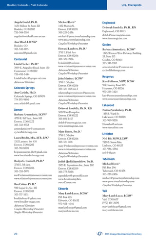 U.S. TherapistsBoulder, Colorado – Vail, Colorado
20 2011 Imago Membership Directory
Angela Gould, Ph.D.
1634 Walnut St, Suite 221
Boulder, CO 80302
720-304-7180
angelainboulder@comcast.net
Ann Misel, LSCSW*
Boulder, CO
303-530-1715
ann.misel@gmail.com
Centennial
Linda Fischer, Ph.D.*
3939 E. Arapahoe Road, Suite 120
Centennial, CO 80122
720-493-5484
LindaFischer@apogee-sci.com
Advanced Clinician
Colorado Springs
Ann Carlisle, Ph.D.
Colorado Springs, CO 80909
719-593-9880
ann.carlisle8@gmail.com
Denver
Barbara Armendariz, LCSW*
4770 E. Iliff Ave., Suite 103
Denver, CO 80222
303-333-9353
armendarizlcsw@comcast.net
cycleoﬂifetherapy.com
Laura Brodie, MA, ATR, LPC*
1512 Larimer, Ste. 410
Denver, CO 80202
303-981.8508
be.passionate.in.life@gmail.com
www.laurabrodietherapy.com
Roslyn G. Cantrell, Ph.D.*
3710 E. 5th Ave.
Denver, CO 80206
303-355-5070
roz@relationshipresourcecenter.com
www.relationshipresourcecenter.com
Ben Cohen, Ph.D.*
930 Logan St., Ste. 310
Denver, CO 80203
303-717-5651
boulderbenc@yahoo.com
www.boulder-imago.com
Advanced Clinician
Couples Workshop Presenter
Singles Workshop Presenter
Michael Davis*
1452 Marion St.
Denver, CO 80218
303-229-2436
michael@proactiverelationship.com
www.proactiverelationship.com
Couples Workshop Presenter
Howard Lambert, Ph.D.*
3710 E. Fifth Ave
Denver, CO 80206
303-320-3956
hvlambert@aol.com
www.relationshipresourcecenter.com
Advanced Clinician
Couples Workshop Presenter
John Mariner, LCSW*
3710 E. 5th Ave.
Denver, CO 80206
303-321-1108 ext.3
relationshipresourcecen@juno.com
www.relationshipresourcecenter.com
Advanced Clinician
Couples Workshop Presenter
Deborah Sandella, Ph.D., RN
5082 East Hampden
Denver, CO 80222
303-691-3457
drdeb@innermagician.com
www.innermagician.com
Mary Simon, Psy.D.*
3710 E. 5th Ave
Denver, CO 80206
303-321-1108
mary@relationshipresourcecenter.com
www.relationshipresourcecenter.com
Advanced Clinician
Couples Workshop Presenter
Judith (Judi) Spendelow, Psy.D.
3955 E. Exposition Ave., Suite 202
Denver, CO 80209
303-777-5058
jspendelow@qwestofﬁce.net
www.RelationshipRes-
ourceCenter.com
Edwards
Mary Lamb Lucas, LCSW*
P.O. Box 505
Edwards, CO 81632
970-926-4046
marylamblucas@gmail.com
marylamblucas.com
Englewood
Deborah Sandella, Ph.D., RN
Englewood, CO 80113
drdeb@innermagician.com
www.innermagician.com
Golden
Barbara Armendariz, LCSW*
13952 Denver West Parkway, Building
53, Suite 315
Golden, CO 80401
303-333-9353
armendarizlcsw@comcast.net
cycleoﬂifetherapy.com
Hesperus
Kate Feldman, MSW, LCSW
915 Country Road 125
Hesperus, CO 81326
970-259-3424
kate@consciousrelationships.com
www.consciousrelationships.com
Lakewood
Nadine Swahnberg, Ph.D.
1458 S. Ward St.
Lakewood, CO 80228
303-969-9238
Naswahn@aol.com
www.revnadine.com
Littleton
Nell Bly, MSW, LCSW
7538 S. Storm Mtn.
Littleton, CO 80127
303-986-5586
nell@bly.net
Tabernash
Michael Davis*
P.O. Box 296
Tabernash, CO 80478
303-229-2436
michael@proactiverelationship.com
www.proactiverelationship.com
Couples Workshop Presenter
Vail
Mary Lamb Lucas, LCSW*
Vail, CO 81657
(970) 401-3600
marylamblucas@gmail.com
marylamblucas.com
 