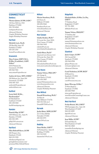 U.S. Therapists Vail, Connecticut – West Hartford, Connecticut
2011 Imago Membership Directory 21
CONNECTICUT
Danbury
Thomas Quinn, LCSW, LADC*
152 Deer Hill Ave, #115
Danbury, CT 6810
203-792-6968
tomfquinn@aol.com
Advanced Clinician
Couples Workshop Presenter
Singles Workshop Presenter
Fairﬁeld
Michelle Loris, Psy.D.
325 Reef Rd, Suite 107
Fairﬁeld, CT 6824
203-255-2767
lorism@sacredheart.edu
Greenwich
Mary Cattan, LMFT, M.A.,
D.Min. (Candidate), AAPC
Fellow*
254 E Putnam Ave
Greenwich, CT 6902
203-862-9161
marycattan@optonline.net
Andree de Lisser, MSN, LMHC*
100 Melrose Ave, Suite 204
Greenwich, CT 6830
(914) 907-3127
andreedel@optonline.net
andreedelisser.com
Guilford
Loren Stell, M.Div.,
Psychoanalyst*
65 Marshall Ave
Guilford, CT 6437
203-458-0102
lstell@mindspring.com
Hamden
Pamela Filip, LCSW*
3074 Whitney Ave., Suite #1
Hamden, CT 6518
203-530-1875
pﬁlip31@comcast.net
Advanced Clinician
Hartford
Ellen Bobruff-Reese, LCSW
682 Prospect Ave.
Hartford, CT 6115
860-233-5150
ellenbreese@gmail.com
gettingtheloveyouwant.com/
premium/Ellen-Bobruff-Reese
Milford
Marian Stansbury, Ph.D.
63 Cherry St
Milford, CT 6460
203-878-9560
Stansbury@aol.com
www.drstansbury.com
Advanced Clinician
New Canaan
Edythe Denkin, Ph.D.*
51 Locust Ave, Suite 302A
New Canaan, CT 6840
203-966-9445
edythed@aol.com
www.EdytheDenkinphd.com
Linda Olson, Psy.D.*
America’s Love Doctor, LLC
49 Locust Ave, Suite 104
New Canaan, CT 6840
203-801-0683
DrLindaAnnOlson@aol.com
www.americaslovedoctortherapy.com
New Haven
Tammy Nelson, PhD, LPC*
441 Orange St
New Haven, CT 6511
203-438-3007
tammy@drtammynelson.com
www.drtammynelson.com
Advanced Clinician
Couples Workshop Presenter
New Milford
Donald Westerberg, Ph.D.*
36 Main St
New Milford, CT 6776
860-354-5116 ext.2
DonaldW750@aol.com
Norwalk
Jackie Ritter, MSW, LCSW*
22 1/2 Dry Hill Rd
Norwalk, CT 6851
203-845-8771
jritter33@aol.com
Redding
Dana Michie, LMFT*
56 Portland Ave., Suite 23
Redding, CT 6896
203-544-8122
danamichie7@aol.com
Ridgeﬁeld
Elizabeth Baker, D.Min, Lic.Psy.,
LMFT*
77 Danbury Road
Ridgeﬁeld, CT 6877
917-751-4983
drbbaker@aol.com
Tammy Nelson, PhD,LPC*
77 Danbury Rd
Ridgeﬁeld, CT 6877
203-438-3007
tammy@drtammynelson.com
www.drtammynelson.com
Advanced Clinician
Couples Workshop Presenter
Stamford
Janice Leiper, LCSW*
216 Cascade Rd
Stamford, CT 6903
203-968-0708
jgleiper@juno.com
www.janicegleiper.com
Advanced Clinician
Carol Nicholson, LCSW, BCD*
28 Branch Ln.
Stamford, CT 6903
203-322-7243
carol@resourcewiz.com
James Wisecup, D.Min.*
53 West Bank Ln
Stamford, CT 6902
203-602-9969
jwisecup@optonline.net
www.RiversideCounselingCenter.com
Advanced Clinician
West Hartford
Evelyn Benoit, MA, LMFT*
998 Farmington Ave., Suite 121
West Hartford, CT 6107
860-212-0289
tlgeab@aol.com
Advanced Clinician
Joan Miller, LCSW*
68 South Main St
West Hartford, CT 6107
860-561-2868
joanmiller@mindspring.com
Advanced Clinician
Couples Workshop Presenter
 