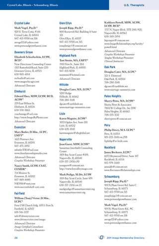 U.S. TherapistsCrystal Lake, Illinois – Schaumburg, Illinois
28 2011 Imago Membership Directory
Crystal Lake
Mark Vogel, Psy.D.*
820 E. Terra Cotta, #144
Crystal Lake, IL 60014
847-413-9700 ext.318
mvogel55@yahoo.com
www.personalgrowthassoc.com
Downers Grove
Elizabeth Schoeberlein, LCSW,
BCD*
New Directions Counseling Center
1315 Butterﬁeld Road, Suite 220
Downers Grove, IL 60515
630-903-4014
rschoebs@aol.com
www.imagochicago.com
Advanced Clinician
Elmhurst
Edward Shea, MSW, LCSW, BCD,
ACSW*
239 East Wilson St,
Elmhurst, IL 60126
630-530-1865
coachimago@aol.com
http://www.ImagoByPhone.com
Advanced Clinician
Evanston
Mary Butler, D.Min., LCPC,
LMFT*
1613 Florence Ave
Evanston, IL 60201
847-475-1092
mbutlerTRS@aol.com
www.therelationshipstudio.com
Advanced Clinician
Couples Workshop Presenter
Nancy Smith, LCSW, CSAT,
CEMDR*
714 Monroe St.
Evanston, IL 60202
847-869-4080
NKS916@msn.com
www.successfulself-care.com
Fairﬁeld
William (Tony) Victor, D.Min.,
LCPC*
First UM Church bldg, 109 S. First St.
Fairﬁeld, IL 62837
618-516-3337
info@drtonyvictor.com
www.drtonyvictor.com/imago
Advanced Clinician
Imago Certiﬁed Consultant
Couples Workshop Presenter
Glen Ellyn
Joseph Ripp, Psy.D.*
800 Roosevelt Rd, Building A Suite
321
Glen Ellyn, IL 60137
847-413-9700 ext.315
josephripp1@comcast.net
www.personalgrowthassoc.com
Highland Park
Tani Strain, MA, LMFT*
1910 First St., Suite 304
Highland Park, IL 60035
847-433-8230
tanistrain@hotmail.com
Advanced Clinician
Hillside
Douglas Cater, MA, LCPC*
5207 Ridge
Hillside, IL 60162
708-280-3148
dgcater@earthlink.net
www.marriage-ministries.com
Lisle
Karen Maguire, LCSW*
3033 Ogden Ave, Suite 201
Lisle, IL 60532
630-428-1042
karenmaguire@sbcglobal.net
Naperville
Joan Guest, MSW, LCSW*
Samaritan Interfaith Counseling
Center
1819 Bay Scott Center #109,
Naperville, IL 60540
630-357-2456 x30
joanguest@comcast.net
http://www.foxvalleyimago.com
Mark Pedigo, M.Div, LCSW
1819 Bay Scott Circle, Suite 109
Naperville, IL 60540
630-357-2456 ext.23
markpedigo@samaritancenter.org
www.samaritancenter.org
Kathleen Powell, MSW, ACSW,
LCSW, BCD*
1717 N. Naper Blvd., STE 200, #20,
Naperville, IL 60563
630-369-2494
ksp.naper@comcast.net
www.ImagoRelationships.org/faculty/
powell.html
Advanced Clinician
Couples Workshop Presenter
Singles Workshop Presenter
Clinical Instructor
Oak Park
Douglas Cater, MA, LCPC*
521 S. Elmwood
Oak Park, IL 60304
708-280-3148
dgcater@earthlink.net
www.marriage-ministries.com
Palos Heights
Sherry Petro, MA, LCSW*
Sherry Petro & Associates
7804 W. College Dr., Ste 2SW
Palos Heights, IL 60463
708-535-3132
sherrypetro@comcast.net
Peru
Philip Davey, M.S. LCPC*
Peru, IL 61354
815-223-3140 ext.298
frphilip@st-bede.com
Rockford
Janna Becherer, LCPC*
6072 Brynwood Drive, Suite 107
Rockford, IL 61114
815-979-3440
jannakb@comcast.net
www.ReconnectRelationships.com
Schaumburg
Joseph Ripp, Psy.D.*
919 N Plum Grove Rd, Suite C
Schaumburg, IL 60173
847-413-9700 ext.315
josephripp1@comcast.net
www.personalgrowthassoc.com
Mark Vogel, Psy.D.*
919 N. Plum Grove Rd., #C
Schaumburg, IL 60173
847-413-9700 ext.318
mvogel55@yahoo.com
www.personalgrowthassoc.com
 