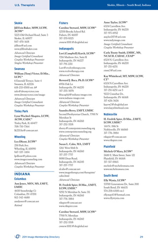 U.S. Therapists Skokie, Illinois – South Bend, Indiana
2011 Imago Membership Directory 29
Skokie
Jill Fein Baker, MSW, LCSW,
ACSW*
5225 Old Orchard Road, Suite 3
Skokie, IL 60077
847-470-1618
jillfein@aol.com
www.jillfeinbaker.com
Advanced Clinician
Imago Certiﬁed Consultant
Couples Workshop Presenter
Singles Workshop Presenter
Swansea
William (Tony) Victor, D.Min.,
LCPC*
6 Emerald Terrace, Suite 4
Swansea, IL 62226
618-233-0500 ext. 6#
info@drtonyvictor.com
www.drtonyvictor.com/imago
Advanced Clinician
Imago Certiﬁed Consultant
Couples Workshop Presenter
Tinley Park
Lynn Wachtel-Shapiro, LCSW,
ACSW, CADC*
Tinley Park, IL 60477
708-710-7364
lk2211ks@comcast.net
Wheeling
Leo Dhont, LCSW*
250 Park Ave.
Wheeling, IL 60090
847-537-1404
lpdhont@yahoo.com
www.imagocounseling.com
Advanced Clinician
Couples Workshop Presenter
INDIANA
Columbus
Ann Jones, MSN, MS, LMFT,
LMHC
4650 Stonebridge Ct
Columbus, IN 47201
812-342-4680
annljones@comcast.net
Retired
Fishers
Caroline Steward, MSW, LCSW*
12550 Brooks School Rd.
Fishers, IN 46037
317-570-8325
cwstew1001@sbcglobal.net
Indianapolis
Lori (Campbell) Karch, LCSW*
7216 Madison Ave, Suite R
Indianapolis, IN 46227
317-791-2211
Lori@evolvetherapy.com
www.evolvetherapy.com
Advanced Clinician
Bernard J. Baca, Ph.D. LCSW*
6956 Oak Ln
Indianapolis, IN 46220
317-255-5078
bbacaphd@indiana-imago.com
www.indiana-imago.com
Advanced Clinician
Couples Workshop Presenter
Saundra Berry, LMFT, LMHC
Second Presbyterian Church, 7700 N
Meridian St
Indianapolis, IN 46260
317-252-5518
sberry@centerpointcounseling.org
www.centerpointcounseling.org
Advanced Clinician
Couples Workshop Presenter
Susan L. Cahn, MA, LMFT
1261 West 86th St
Indianapolis, IN 46260
317-257-7717
8080 Dean Road,
Indianapolis, IN 46240
317-257-7717
slcahn@comcast.net
www.imagotherapy.com/therapists/
cahn.html
Advanced Clinician
H. Fredrik Spier, D.Min., LMFT,
LCSW, LMHC*
9292 N Meridian St, Suite 311
Indianapolis, IN 46260
317-776-3884
rikspier@comcast.net
www.rikspier.com
Caroline Steward, MSW, LCSW*
7700 N. Meridian
Indianapolis, IN 46260
317-252-5518
cwstew1001@sbcglobal.net
Anne Taylor, LCSW*
6524 Carrollton Ave.
Indianapolis, IN 46220
317-971-6952
ataylor207@aol.com
www.indyimago.com
Imago Certiﬁed Consultant
Couples Workshop Presenter
Carla Trusty-Smith, LMHC, MS,
NCACII, CADAC, CEAP*
6524 N. Carrollton Ave.
Indianapolis, IN 46220
317-251-6251
ctsmi3@aol.com
Kay Whitehead, MT, MSW, LCSW,
CT*
6524 N.Carrollton Ave.
Indianapolis, IN 46220
317-251-6251 ext 5
9222 Cinnebar Dr.,
Indianapolis, IN 46168
317-626-3626
kayew2@sbcglobal.net
www.kaywhitehead.com
Noblesville
H. Fredrik Spier, D.Min., LMFT,
LCSW, LMHC*
144 N. 10th St
Noblesville, IN 46060
317-776-3884
rikspier@comcast.net
www.rikspier.com
Plainﬁeld
Michele O’Mara, LCSW*
2680 E. Main Street, Suite 121
Plainﬁeld, IN 46168
317-517-0065
michele@micheleomara.com
www.micheleomara.com
South Bend
Elly Wynia, LCSW*
53700 Generations Dr., Suite 200
South Bend, IN 46635
574-258-6300 ext.1
ellymay63@hotmail.com
www.ellywynia.com
 