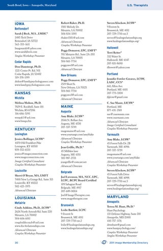 U.S. TherapistsSouth Bend, Iowa – Annapolis, Maryland
30 2011 Imago Membership Directory
IOWA
Bettendorf
Sarah J Beck, M.S., LMHC*
2485 Tech Drive
Bettendorf, IA 52722
563-355-1611
Imagosarah@yahoo.com
www.sarahjbeck.com
Singles Workshop Presenter
Cedar Rapids
Don Damsteegt, Ph.D.
1221 Center Pt. Rd, NE
Cedar Rapids, IA 52402
319-378-1199
drdon@familypsychologyassoc.com
www.familypsychologyassoc.com
KANSAS
Wichita
Melissa Mohon, Ph.D.
7829 E. Rockhill, Suite 101
Wichita, KS 67206
316-686-5195
weepak1@aol.com
www.bmspa.biz
KENTUCKY
Lexington
Jessica Bollinger, LCSW*
4470 Old Frankfort Pike
Lexington, KY 40510
859-552-6533
jessica@imagoconnection.com
www.imagoconnection.com
Imago Certiﬁed Consultant
Couples Workshop Presenter
Louisville
Sherri O’Bryan, MA, LMFT
7400 New La Grange Rd., Suite 315
Louisville, KY 40222
502-423-1975
Advanced Clinician
LOUISIANA
Metairie
Cindy Ashkins, Ph.D., LCSW*
2626 North Arnoult Rd, Suite 220
Metairie, LA 70002
504-606-6011
coupleslifecoach@aol.com
www.doc4relationships.com
Advanced Clinician
Couples Workshop Presenter
Robert Baker, Ph.D.
1501 Melody Dr.
Metairie, LA 70002
504-834-3393
rbaker1501@aol.com
Advanced Clinician
Couples Workshop Presenter
Peggy Demarest, LPC, LMFT*
701 Metairie Rd., Suite 2A-203
Metairie, LA 70005
504-861-7734
peggymvd@aol.com
Advanced Clinician
New Orleans
Peggy Demarest, LPC, LMFT*
2519 Short St.
New Orleans, LA 70125
504-861-7734
peggymvd@aol.com
Advanced Clinician
MAINE
Augusta
Amy Blake, LCSW*
2046 N. Belfast Ave.
Augusta, ME 4330
207-557-5739
imagomaine@aol.com
www.yourtango.com/amyblake
Advanced Clinician
Couples Workshop Presenter
Jean Grifﬁs, Ph.D.*
45 Millikin lane
Augusta, ME 4351
301-987-2723
jeangrifﬁs@comcast.net
Advanced Clinician
Belgrade
Joel Lavenson, MA, NCC, LPC,
LCPC, BCPC Board Certiﬁed
109 Sahagian Road
Belgrade, ME 4917
207-689-8004
Joel@ImagoTherapist.com
www.imagotherapist.com
Brunswick
Leslie Bartlett, LCPC
9 Everett St
Brunswick, ME 4011
207-729-7710 ext.2
leslie@healingrelationships.org
www.healingrelationships.org/
Steven Klockow, LCSW*
9 Everett St.
Brunswick, ME 4011
207-729-7710 ext.5
steven@healingrelationships.org
www.healingrelationships.org/
Hallowell
Terri Reiter*
332 Water St.
Hallowell, ME 4347
207-831-8690
tlhewett@yahoo.com
Portland
Jennifer Fowler-Greaves, LCSW,
LADC, CCS*
661 Allen Ave.
Portland, ME 4103
207-773-3300
jfglcsw@gmail.com
C. Sue Mautz, LICSW*
Portland, ME
877-431-1769
sue@csuemautz.com
www.csuemautz.com
Advanced Clinician
Imago Certiﬁed Consultant
Couples Workshop Presenter
Yarmouth
Amy Blake, LCSW*
45 Forest Falls Dr. 2B
Yarmouth, ME 4096
207-557-5739
imagomaine@aol.com
www.yourtango.com/amyblake
Advanced Clinician
Couples Workshop Presenter
Steven Klockow, LCSW*
45 Forest Falls Drive
Yarmouth, ME 4098
207-729-7710 ext.5
steven@healingrelationships.org
www.healingrelationships.org/
MARYLAND
Annapolis
Teresa M. Hunt, Ph.D.*
Hunt Psychology
133 Defense Highway, Suite 210
Annapolis, MD 21401
410-757-1176
drtmhunt@gmail.com
www.huntpsychology.com/
Couples Workshop Presenter
Singles Workshop Presenter
 