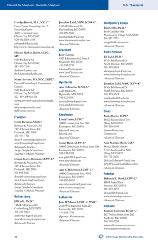 U.S. TherapistsEllicott City, Maryland – Rockville, Maryland
32 2011 Imago Membership Directory
Carolyn Buresh, M.S., N.C.C.*
CentrePointe Counseling, Inc., A
Samaritan Center
4500 Centennial Lane,
Ellicott City, MD 21042
800.491.5369 x 104
cmburesh@loyola.edu
http://www.centrepointecounseling.org
Shlomo Slatkin, Rabbi, LCPC,
MS*
9120 Frederick Rd.
Ellicott City, MD 21042
443-570-7598
slatkinm@yahoo.com
theRelationshipRabbi.com
Norma Stevens, MS, NCC, LGPC*
Pastoral Counseling & Consultation
Centers
9120 Frederick Rd.
Ellicott City, MD 21042
202-449-3789 ext.718
norma.stevens@pastoralcounselingdc.
com
www.imagocenterdc.com/
staff/norma-stevens
Frederick
David Bowman, M.Div*
Bowman & Associates, PA
7823 Chestnut Grove Rd
Frederick, MD 21701
301-404-7711
david@connectingcouples.net
www.ConnectingCouples.net
Advanced Clinician
Imago Certiﬁed Consultant
Couples Workshop Presenter
Donna Reeves Bowman, LCSW-C*
Bowman & Associates, PA
7823 Chestnut Grove Rd
Frederick, MD 21701
301-898-0527
donna@connectingcouples.net
www.ConnectingCouples.net
Advanced Clinician
Imago Certiﬁed Consultant
Couples Workshop Presenter
Gaithersburg
Jill Ladd, Ph.D.*
14504 Pebblewood Dr
Gaithersburg, MD 20878
301-309-8824
abetterway4cpls@aol.com
www.abetterway4couples.com
Advanced Clinician
Jonathan Ladd, MSW, LCSW-C*
14504 Pebblewood Dr
Gaithersburg, MD 20878
301-309-8824
jonathanﬂadd@aol.com
www.abetterway4couples.com
Advanced Clinician
Greenbelt
Jane Charnas
8957 Edmonston Rd, Suite A
Greenbelt, MD 20740
410-997-3730
jcharnas@comcast.net
www.JaneCharnas.com
Advanced Clinician
Hyattsville
Ann Dobbertin, LCSW-C*
3320 Stanford St
Hyattsville, MD 20783
301-422-0101
anndobbertin@gmail.com
www.anndobbertin.com
Advanced Clinician
Kensington
Linda Harter, LCPC*
10400 Connecticut Ave, 300
Kensington, MD 20895
laharter@msn.com
laharter.com
Advanced Clinician
Nancy Hyatt, LCSW-C*
10400 Connecticut Avenue, Suite 300
Kensington, MD 20895
203-247-3935
nancydale712@gmail.com
www.nancyhyatt.com
Advanced Clinician
Amy C. Robertson, LCSW-C*
10400 Connecticut Ave., #300
Kensington, MD 20895
301-680-0604
amy.robertsonlcsw@gmail.com
www.recoveryimago.com
Advanced Clinician
Lutherville
Joan D’Adamo, LCSW-C, MSW*
2360 West Joppa Rd, Suite 229
Lutherville, MD 21093
410-466-1784
jdpeyton1@comcast.net
Advanced Clinician
Montgomery Village
Jean Grifﬁs, Ph.D.*
8614 Castlebar Way
Montgomery Village, MD 20886
301-987-2723
jeangrifﬁs@comcast.net
Advanced Clinician
North Potomac
Jill Ladd, Ph.D.*
14504 Pebblewood Dr
North Potomac, MD 20878
301-309-8824
abetterway4cpls@aol.com
www.abetterway4couples.com
Advanced Clinician
Jonathan Ladd, MSW, LCSW-C*
14504 Pebblewood Dr
North Potomac, MD 20878
301-309-8824
jonathanﬂadd@aol.com
www.abetterway4couples.com
Advanced Clinician
Olney
Linda Harter, LCPC*
18602 Meadowland Terr.
Olney, MD 20832
301-260-0583
laharter@msn.com
laharter.com
Advanced Clinician
Alan Marcus, Ph.D., CSC*
Mental Health Matters
3416 Olandwood Ct #201
Olney, MD 20832
301-775-2636
DrAlanLMarcus@Gmail.com
WWW.SexualHealthMatters.Net
Advanced Clinician
Potomac
Deborah K. Ward, LCSW-C*
11204 Angus Place
Potomac, MD 20854
301-299-4897
dkward313@gmail.com
www.relationshipcenter.net
Advanced Clinician
Rockville
Suzanne Corcoran, LCSW-C*
1107 Nelson Street, Suite 202
Rockville, MD 20850
301-590-0204
suzanne@suzannecorcoran.net
www.suzannecorcoran.net
 