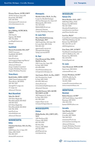 U.S. TherapistsRoyal Oak, Michigan – Corvallis, Montana
36 2011 Imago Membership Directory
Eleanor Payson, ACSW, LMFT
333 W 7th Street, Suite 290
Royal Oak, MI 48067
248-548-0306
eleanorpayson@comcast.net
www.eleanorpayson.com
Saginaw
Jerry Willing, ACSW, BCD,
LMFT*
3521 State St.
Saginaw, MI 48602
989-791-4066
ja.willing@charter.net
Retired
Southﬁeld
Marcia Ferstenfeld, MA, LLP*
25615 Concourse
Southﬁeld, MI 48075
248-557-8621
fersty@aol.com
www.imagomichigan.org/Marcia/
Marcia%20Home.htm
Advanced Clinician
Imago Certiﬁed Consultant
Couples Workshop Presenter
Singles Workshop Presenter
Three Rivers
Ruth Eichler, MSW, LMSW*
10867 Dutch Settlement Rd
Three Rivers, MI 49093
269-381-7007
12songs@12-songs.com
12-songs.com
Advanced Clinician
West Bloomﬁeld
Talia Ziv, Ph.D.*
5745 West Maple Rd
West Bloomﬁeld, MI 18322
248-855-0222
6773 West Maple Rd,
West Bloomﬁeld, MI 48322
248-788-3998
taziv@aol.com
www.drtaliaziv.com
Advanced Clinician
MINNESOTA
Edina
Charlotte Ketcham, MA, Lic.Psy.,
LMFT*
6600 France Ave. S, Suite 472
Edina, MN 55435
952-285-5577
shotsieck@comcast.net
Minneapolis
Martha Cohen, Ph.D., Lic.Psy.
Center for Mindful Dialogue
416 East Hennepin Ave, Suite L23
Minneapolis, MN 55414
763-559-8332
IMAGOMN@aol.com
Advanced Clinician
Couples Workshop Presenter
St. Louis Park
Mary Elizabeth Grosscup,
Psychologist, MA*
1660 South Hwy 100, Suite 332
St. Louis Park, MN 55416
952-259-1351
mgrosscup@comcast.net
Therapists.Psychology-
Today.com/rms/60797
St. Paul
Cheri Desmond-May, MSW,
MaED, Lic.Psy.
2301 Como Ave, Suite 203
St. Paul, MN 55108
651-698-0508
cheri@desmondmay.com
www.greatrivertherapy.com
Ann Lumry, Ph.D., Lic.Psy., LMFT
241 Cleveland Ave. South
St. Paul, MN 55105
651-690-1810 ext.6
alumry@aol.com
www.relationshiptherapymn.com
Advanced Clinician
Meg McChesney, MN: LICSW.
WI: LMFT, LCSW
3025 Simpson St, North
St. Paul, MN 55113
612-280-2610
megmcc@pro-ns.net
www.psychologytoday.com
MISSISSIPPI
Clinton
Philip Hardin, MA, LMFT, LPC,
NCC
1401 Pinehaven Rd.
Clinton, MS 39232
601-925-0707
P.O. Box 958,
Clinton, MS 39060
601-925-0707
phil@bpointl.org
www.bpointl.org
MISSOURI
Kansas City
Brian Heydon, Ed.S., LPC*
8080 Ward Pkwy, #330
Kansas City, MO 64114
816-523-1600
bheydon@sbcglobal.net
www.theravive.com/thera-
pists/brian-heydon.aspx
Luci Lee, Ph.D.*
CenterPoint Counseling and Recovery
9229 Ward Parkway, Ste 225
Kansas City, MO 66207
816-444-5511 ext 137
drll@sbcglobal.net
Fran Totta, LPC, LCMFT*
Northland Counseling Services
4131 N. Mulberry Dr., 245
Kansas City, MO 64116
816-444-6750
fvtotta@gmail.com
St. Louis
Anne Desmond, MSW, LCSW
Saint Louis, MO 63124
a.desmond@mac.com
Evonne Weinhaus, LCSW*
10859 Picadily Sq. Dr.
St. Louis, MO 63146
314-872-3020
evonne@evonneweinhaus.com
www.evonneweinhaus.com
MONTANA
Bozeman
Robert Kasmer, LCSW*
300 North Willson, Suite 605 F
Bozeman, MT 59715
406-585-2710
kasmer1000@yahoo.com
Corvallis
Ann Martin, CADC*
1050 Coal Pit Rd.
Corvallis, MT 59828
760-568-9233
tomannmar@aol.com
www.martinscounseling.com
Advanced Clinician
Couples Workshop Presenter
Singles Workshop Presenter
 