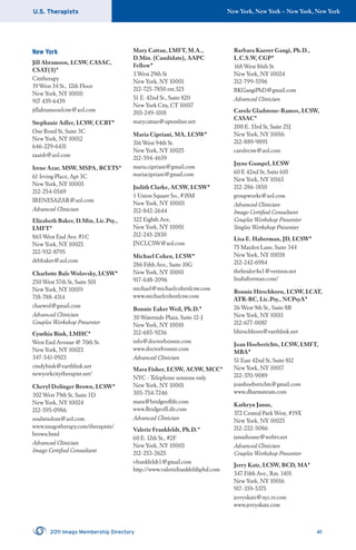 U.S. Therapists New York, New York – New York, New York
2011 Imago Membership Directory 41
New York
Jill Abramson, LCSW, CASAC,
CSAT(3)*
Cititherapy
19 West 34 St., 12th Floor
New York, NY 10010
917 439-6439
jillabramsonlcsw@aol.com
Stephanie Adler, LCSW, CCBT*
One Bond St, Suite 3C
New York, NY 10012
646-229-6431
saaish@aol.com
Irene Azar, MSW, MSPA, BCETS*
61 Irving Place, Apt 3C
New York, NY 10003
212-254-0569
IRENESAZAR@aol.com
Advanced Clinician
Elizabeth Baker, D.Min, Lic.Psy.,
LMFT*
865 West End Ave. #1C
New York, NY 10025
212-932-8795
drbbaker@aol.com
Charlotte Bale Wolovsky, LCSW*
250 West 57th St, Suite 501
New York, NY 10019
718-788-4314
charwol@gmail.com
Advanced Clinician
Couples Workshop Presenter
Cynthia Bink, LMHC*
West End Avenue @ 70th St.
New York, NY 10023
347-541-0923
cindybink@earthlink.net
newyorkcitytherapist.net/
Cheryl Dolinger Brown, LCSW*
302 West 79th St, Suite 1D
New York, NY 10024
212-595-0986
soulwisdom@aol.com
www.imagotherapy.com/therapists/
brown.html
Advanced Clinician
Imago Certiﬁed Consultant
Mary Cattan, LMFT, M.A.,
D.Min. (Candidate), AAPC
Fellow*
3 West 29th St
New York, NY 10001
212-725-7850 ext.323
51 E. 42nd St., Suite 820
New York City, CT 10017
203-249-1018
marycattan@optonline.net
Maria Cipriani, MA, LCSW*
316 West 94th St.
New York, NY 10025
212-594-4659
maria.cipriani@gmail.com
mariacipriani@gmail.com
Judith Clarke, ACSW, LCSW*
1 Union Square So., #18M
New York, NY 10003
212-842-2644
322 Eighth Ave,
New York, NY 10001
212-243-2830
JNCLCSW@aol.com
Michael Cohen, LCSW*
286 Fifth Ave., Suite 10G
New York, NY 10001
917-648-2096
michael@michaelcohenlcsw.com
www.michaelcohenlcsw.com
Bonnie Eaker Weil, Ph.D.*
30 Waterside Plaza, Suite 12-J
New York, NY 10010
212-685-9236
info@doctorbonnie.com
www.doctorbonnie.com
Advanced Clinician
Mara Fisher, LCSW, ACSW, MCC*
NYC - Telephone sessions only
New York, NY 10001
305-754-7246
mara@bridgeoﬂife.com
www.BridgeofLife.com
Advanced Clinician
Valerie Frankfeldt, Ph.D.*
60 E. 12th St., #2F
New York, NY 10003
212-253-2625
vfrankfeldt1@gmail.com
http://www.valeriefrankfeldtphd.com
Barbara Kuerer Gangi, Ph.D.,
L.C.S.W, CGP*
168 West 86th St
New York, NY 10024
212-799-5596
BKGangiPhD@gmail.com
Advanced Clinician
Carole Gladstone-Ramos, LCSW,
CASAC*
200 E. 33rd St, Suite 25J
New York, NY 10016
212-889-9895
carolecsw@aol.com
Jayne Gumpel, LCSW
60 E 42nd St, Suite 610
New York, NY 10165
212-286-1850
groupworks@aol.com
Advanced Clinician
Imago Certiﬁed Consultant
Couples Workshop Presenter
Singles Workshop Presenter
Lisa E. Haberman, JD, LCSW*
75 Maiden Lane, Suite 344
New York, NY 10038
212-242-6984
thehealer4u1@verizon.net
lisahaberman.com/
Bonnie Hirschhorn, LCSW, LCAT,
ATR-BC, Lic.Psy., NCPsyA*
26 West 9th St., Suite 8B
New York, NY 10011
212-677-0087
bhirschhorn@earthlink.net
Joan Hoeberichts, LCSW, LMFT,
MBA*
51 East 42nd St, Suite 812
New York, NY 10017
212-370-9089
joanhoeberichts@gmail.com
www.dharmateam.com
Kathryn Janus,
372 Central Park West, #19X
New York, NY 10025
212-222-5086
janushouse@webtv.net
Advanced Clinician
Couples Workshop Presenter
Jerry Katz, LCSW, BCD, MA*
347 Fifth Ave., Rm. 1401
New York, NY 10016
917-359-5375
jerryskatz@nyc.rr.com
www.jerryskatz.com
 