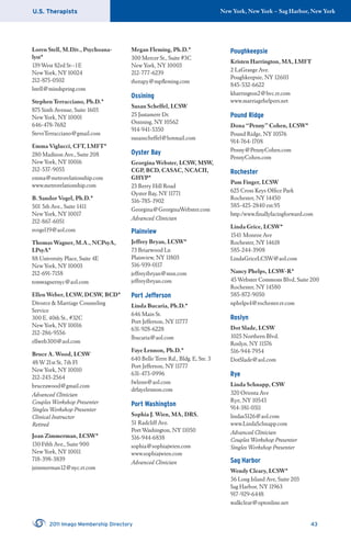 U.S. Therapists New York, New York – Sag Harbor, New York
2011 Imago Membership Directory 43
Loren Stell, M.Div., Psychoana-
lyst*
139 West 82rd St--1E
New York, NY 10024
212-875-0502
lstell@mindspring.com
Stephen Terracciano, Ph.D.*
875 Sixth Avenue, Suite 1603
New York, NY 10001
646-478-7682
SteveTerracciano@gmail.com
Emma Viglucci, CFT, LMFT*
280 Madison Ave., Suite 208
New York, NY 10016
212-537-9055
emma@metrorelationship.com
www.metrorelationship.com
B. Sandor Vogel, Ph.D.*
501 5th Ave., Suite 1411
New York, NY 10017
212-867-6051
svogel19@aol.com
Thomas Wagner, M.A., NCPsyA,
LPsyA*
88 University Place, Suite 4E
New York, NY 10003
212-691-7158
tomwagnernyc@aol.com
Ellen Weber, LCSW, DCSW, BCD*
Divorce & Marriage Counseling
Service
300 E. 40th St., #32C
New York, NY 10016
212-286-9556
ellweb300@aol.com
Bruce A. Wood, LCSW
48 W 21st St, 7th Fl
New York, NY 10010
212-243-2564
bruceawood@gmail.com
Advanced Clinician
Couples Workshop Presenter
Singles Workshop Presenter
Clinical Instructor
Retired
Joan Zimmerman, LCSW*
130 Fifth Ave., Suite 900
New York, NY 10011
718-398-3839
jzimmerman12@nyc.rr.com
Megan Fleming, Ph.D.*
300 Mercer St., Suite #3C
New York, NY 10003
212-777-6239
therapy@mpﬂeming.com
Ossining
Susan Scheffel, LCSW
25 Justamere Dr.
Ossining, NY 10562
914-941-5350
susanscheffel@hotmail.com
Oyster Bay
Georgina Webster, LCSW, MSW,
CGP, BCD, CASAC, NCACII,
GHYP*
23 Berry Hill Road
Oyster Bay, NY 11771
516-785-1902
Georgina@GeorginaWebster.com
Advanced Clinician
Plainview
Jeffrey Bryan, LCSW*
73 Briarwood Ln
Plainview, NY 11803
516-939-0117
jeffreyibryan@msn.com
jeffreyibryan.com
Port Jefferson
Linda Bucaria, Ph.D.*
646 Main St.
Port Jefferson, NY 11777
631-928-6228
lbucaria@aol.com
Faye Lennon, Ph.D.*
640 Belle Terre Rd., Bldg. E, Ste. 3
Port Jefferson, NY 11777
631-473-0996
fwlenn@aol.com
drfayelennon.com
Port Washington
Sophia J. Wien, MA, DRS.
51 Radcliff Ave.
Port Washington, NY 11050
516-944-6838
sophia@sophiajwien.com
www.sophiajwien.com
Advanced Clinician
Poughkeepsie
Kristen Harrington, MA, LMFT
2 LaGrange Ave.
Poughkeepsie, NY 12603
845-532-6622
kharrington2@hvc.rr.com
www.marriagehelpers.net
Pound Ridge
Dona “Penny” Cohen, LCSW*
Pound Ridge, NY 10576
914-764-1708
Penny@PennyCohen.com
PennyCohen.com
Rochester
Pam Finger, LCSW
625 Cross Keys Ofﬁce Park
Rochester, NY 14450
585-425-2840 ext.95
http:/www.ﬁnallyfacingforward.com
Linda Grice, LCSW*
1541 Monroe Ave
Rochester, NY 14618
585-244-3908
LindaGriceLCSW@aol.com
Nancy Phelps, LCSW-R*
45 Webster Commons Blvd, Suite 200
Rochester, NY 14580
585-872-9050
nphelps4@rochester.rr.com
Roslyn
Dot Slade, LCSW
1025 Northern Blvd.
Roslyn, NY 11576
516-944-7954
DotSlade@aol.com
Rye
Linda Schnapp, CSW
320 Orienta Ave
Rye, NY 10543
914-381-0311
lindas5126@aol.com
www.LindaSchnapp.com
Advanced Clinician
Couples Workshop Presenter
Singles Workshop Presenter
Sag Harbor
Wendy Cleary, LCSW*
36 Long Island Ave, Suite 203
Sag Harbor, NY 11963
917-929-6448
walkclear@optonline.net
 
