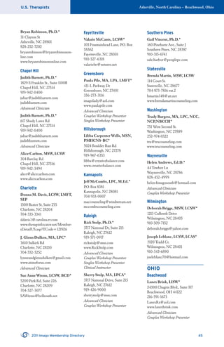 U.S. Therapists Asheville, North Carolina – Beachwood, Ohio
2011 Imago Membership Directory 45
Bryan Robinson, Ph.D.*
31 Clayton St
Asheville, NC 28801
828-252-7202
bryanrobinson@bryanrobinsonon-
line.com
www.bryanrobinsononline.com
Chapel Hill
Judith Barnett, Ph.D.*
1829 E Franklin St., Suite 1100B
Chapel Hill, NC 27514
919-942-0400
jubar@judithbarnett.com
judithbarnett.com
Advanced Clinician
Judith Barnett, Ph.D.*
617 Shady Lawn Rd
Chapel Hill, NC 27514
919-942-0400
jubar@judithbarnett.com
judithbarnett.com
Advanced Clinician
Alice Carlton, MSW, LCSW
304 Barclay Rd
Chapel Hill, NC 27516
919-942-3494
alice@alicecarlton.com
www.alicecarlton.com
Charlotte
Donna M. Davis, LCSW, LMFT,
SEP
1300 Baxter St, Suite 255
Charlotte, NC 28204
704-333-3341
ddavis1@carolina.rr.com
www.therapistlocator.net/Member-
sDetailUS.asp?TCode=121926
J. Glenn Dulken, MA, LPC*
3610 Sulkirk Rd
Charlotte, NC 28210
704-552-5252
lynneandglenndulken@gmail.com
www.atimeforus.com
Advanced Clinician
Sue Anne Wrenn, LCSW, BCD*
5200 Park Rd, Suite 226
Charlotte, NC 28209
704-527-3077
SAWrenn@bellsouth.net
Fayetteville
Valarie McCants, LCSW*
103 Fountainhead Lane, P.O. Box
58362
Fayetteville, NC 28301
910-527-6318
valarielw@netzero.net
Greensboro
Paula Pile, MA, LPA, LMFT*
411-L Parkway Dr
Greensboro, NC 27401
336-273-3116
imagolady@aol.com
www.paulapile.com
Advanced Clinician
Couples Workshop Presenter
Singles Workshop Presenter
Hillsborough
Libba Carpenter Wells, MSN,
PMHCNS-BC*
5024 Boulder Run Rd
Hillsborough, NC 27278
919-967-6353
libba@creativebalance.com
www.creativebalance.com
Kannapolis
Jeff McCombs, LPC, M.Ed.*
P.O. Box 8381
Kannapolis, NC 28081
704-933-0007
maccounseling@windstream.net
mccombscounseling.com
Raleigh
Rick Stolp, Ph.D.*
3717 National Dr, Suite 215
Raleigh, NC 27612
919-571-0917
rickstolp@msn.com
www.RickStolp.com
Advanced Clinician
Couples Workshop Presenter
Singles Workshop Presenter
Clinical Instructor
Sherry Stolp, MA, LPCA*
3717 National Drive, Suite 215
Raleigh, NC 27612
919-426-9000
sherrystolp@msn.com
Advanced Clinician
Couples Workshop Presenter
Southern Pines
Gail Vincent, Ph.D.*
160 Pinehurst Ave., Suite J
Southern Pines, NC 28387
910-315-6741
safe.harbor@peoplepc.com
Statesville
Brenda Martin, MSW, LCSW
114 Court St.
Statesville, NC 28677
704-873-7816 ext.2
bmartin148@att.net
www.brendamartincounseling.com
Washington
Trudy Burgess, MA, LPC, NCC,
NCP,NBCCH*
751 West Second St.
Washington, NC 27889
252-974-0322
tru@trucounseling.com
www.trucounseling.com
Waynesville
Helen Andrews, Ed.D.*
44 Towhee Ln
Waynesville, NC 28786
828-452-4999
helen4imagosouth@hotmail.com
Advanced Clinician
Couples Workshop Presenter
Wilmington
Deborah Briggs, MSW, LCSW*
1213 Culbreth Drive
Wilmington, NC 28405
910-509-7152
deborah.briggs@yahoo.com
Joseph Leblanc, LCSW, LCAS*
1920 Tradd Ct.
Wilmington, NC 28401
910-343-6890
joeleblanc70@hotmail.com
OHIO
Beachwood
Lanex Brink, LISW*
24300 Chagrin Blvd., Suite 317
Beachwood, OH 44122
216-591-1673
LanexRx@aol.com
www.lanexbrink.com
Advanced Clinician
Couples Workshop Presenter
 