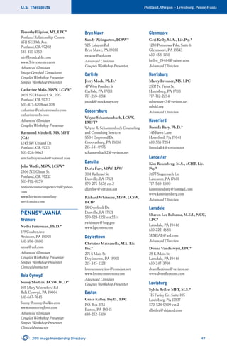 U.S. Therapists Portland, Oregon – Lewisburg, Pennsylvania
2011 Imago Membership Directory 47
Timothy Higdon, MS, LPC*
Portland Relationship Center
4511 SE 39th Ave.
Portland, OR 97202
541-410-8350
tth@bendcable.com
www.3riverscenter.com
Advanced Clinician
Imago Certiﬁed Consultant
Couples Workshop Presenter
Singles Workshop Presenter
Catherine Melo, MSW, LCSW*
3939 NE Hancock St., 205
Portland, OR 97212
503-473-8208 ext.208
catherine@catherinemelo.com
catherinemelo.com
Advanced Clinician
Couples Workshop Presenter
Raymond Mitchell, MS, MFT
(CA)
1245 SW Upland Dr.
Portland, OR 97221
503-226-9063
mitchellraymondn@hotmail.com
John Wolfe, MSW, LCSW*
2306 NE Glisan St.
Portland, OR 97232
503-702-9259
horizoncounselingservices@yahoo.
com
www.horizoncounseling-
servicessite.com
PENNSYLVANIA
Ardmore
Nedra Fetterman, Ph.D.*
119 Coulter Ave.
Ardmore, PA 19003
610-896-0800
njoss@aol.com
Advanced Clinician
Couples Workshop Presenter
Singles Workshop Presenter
Clinical Instructor
Bala Cynwyd
Sunny Shulkin, LCSW, BCD*
105 Mary Watersford Rd
Bala Cynwyd, PA 19004
610-667-7645
Sunny@sunnyshulkin.com
www.mentoringlove.com
Advanced Clinician
Couples Workshop Presenter
Singles Workshop Presenter
Clinical Instructor
Bryn Mawr
Sandy Weingarten, LCSW*
925 Lafayett Rd
Bryn Mawr, PA 19010
swjazzz@aol.com
Advanced Clinician
Couples Workshop Presenter
Carlisle
Jerry Mock, Ph.D.*
47 West Pomfret St
Carlisle, PA 17013
717-258-0214
jmock@mockmays.org
Coopersburg
Wayne Schantzenbach, LCSW,
LMFT*
Wayne R. Schantzenbach Counseling
and Consulting Services
8504 Dogwood Dr.
Coopersburg, PA 18036
215-541-0975
schantzenbach2@verizon.net
Danville
Darla Farr, MSW, LSW
304 Railroad St.
Danville, PA 17821
570-275-5676 ext.2
dfarrlsw@verizon.net
Richard Whitmire, MSW, LCSW,
BCD*
58 Overlook Dr.
Danville, PA 17821
570-523-1251 ext.5514
rwhitmire@bop.gov
www.bpcenter.com
Doylestown
Christine Messanella, MA, Lic.
Psy.*
275 S Main St.
Doylestown, PA 18901
215-345-1323
lovenconnection@comcast.net
www.lovenconnection.com
Advanced Clinician
Couples Workshop Presenter
Easton
Grace Kelley, Psy.D., LPC
P.O. Box 3155
Easton, PA 18045
610-252-5319
Glenmoore
Geri Kelly, M.A., Lic.Psy.*
1230 Pottstown Pike, Suite 6
Glenmoore, PA 19343
610-458-1150
kellyg_19464@yahoo.com
Advanced Clinician
Harrisburg
Marcy Brenner, MS, LPC
2837 N. Front St.
Harrisburg, PA 17110
717-712-2234
mbrenner43@verizon.net
mbdd.org
Advanced Clinician
Haverford
Brenda Bary, Ph.D.*
145 Fawn Lane
Haverford, PA 19041
610-581-7284
BrendaB4@verizon.net
Lancaster
Kim Rosenberg, M.S., aCHT, Lic.
Psy.*
2677 Stagecoach Ln
Lancaster, PA 17601
717-569-1800
kimtrosenberg@hotmail.com
www.kimrosenberg.com
Advanced Clinician
Lansdale
Sharon Lee Balsama, M.Ed., NCC,
LPC*
Lansdale, PA 19446
610-222-4688
SLMJAB@aol.com
Advanced Clinician
Donna Vanderwyst, LPC*
28 E. Main St.
Lansdale, PA 19446
610-247-3708
dvsreﬂections@verizon.net
www.dvsreﬂections.com
Lewisburg
Sylvia Beiler, MFT, M.S.*
115 Farley Cr., Suite 105
Lewisburg, PA 17837
570-524-0909 ext.2
slbeiler@dejazzd.com
 