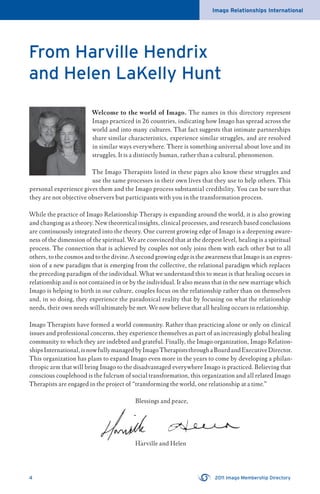 Imago Relationships International
4 2011 Imago Membership Directory
From Harville Hendrix
and Helen LaKelly Hunt
Welcome to the world of Imago. The names in this directory represent
Imago practiced in 26 countries, indicating how Imago has spread across the
world and into many cultures. That fact suggests that intimate partnerships
share similar characteristics, experience similar struggles, and are resolved
in similar ways everywhere. There is something universal about love and its
struggles. It is a distinctly human, rather than a cultural, phenomenon.
The Imago Therapists listed in these pages also know these struggles and
use the same processes in their own lives that they use to help others. This
personal experience gives them and the Imago process substantial credibility. You can be sure that
they are not objective observers but participants with you in the transformation process.
While the practice of Imago Relationship Therapy is expanding around the world, it is also growing
and changing as a theory. New theoretical insights, clinical processes, and research based conclusions
are continuously integrated into the theory. One current growing edge of Imago is a deepening aware-
ness of the dimension of the spiritual. We are convinced that at the deepest level, healing is a spiritual
process. The connection that is achieved by couples not only joins them with each other but to all
others, to the cosmos and to the divine. A second growing edge is the awareness that Imago is an expres-
sion of a new paradigm that is emerging from the collective, the relational paradigm which replaces
the preceding paradigm of the individual. What we understand this to mean is that healing occurs in
relationship and is not contained in or by the individual. It also means that in the new marriage which
Imago is helping to birth in our culture, couples focus on the relationship rather than on themselves
and, in so doing, they experience the paradoxical reality that by focusing on what the relationship
needs, their own needs will ultimately be met. We now believe that all healing occurs in relationship.
Imago Therapists have formed a world community. Rather than practicing alone or only on clinical
issues and professional concerns, they experience themselves as part of an increasingly global healing
community to which they are indebted and grateful. Finally, the Imago organization, Imago Relation-
shipsInternational,isnowfullymanagedbyImagoTherapiststhroughaBoardandExecutiveDirector.
This organization has plans to expand Imago even more in the years to come by developing a philan-
thropic arm that will bring Imago to the disadvantaged everywhere Imago is practiced. Believing that
conscious couplehood is the fulcrum of social transformation, this organization and all related Imago
Therapists are engaged in the project of “transforming the world, one relationship at a time.”
Blessings and peace,
Harville and HelenHarville and Helen
 